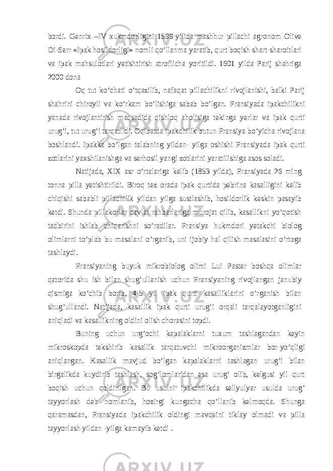 bordi. Genrix –IV xukmdorligini 1599-yilida mashhur pillachi agronom Olive Di-Serr «Ipak hosildorligi» nomli qo’llanma yaratib, qurt boqish shart-sharoitlari va ipak mahsulotlari yetishtirish atroflicha yoritildi. 1601 yilda Parij shahriga 2000 dona Oq tut ko’chati o’tqazilib, nafaqat pillachilikni rivojlanishi, balki Parij shahrini chiroyli va ko’rkam bo’lishiga sabab bo’lgan. Fransiyada ipakchilikni yanada rivojlantirish maqsadida qishloq aholisiga tekinga yerlar va ipak qurti urug’i, tut urug’i tarqatildi. Oqibatda ipakchilik butun Fransiya bo’yicha rivojlana boshlandi. Ipakka bo’lgan talabning yildan- yilga oshishi Fransiyada ipak qurti zotlarini yaxshilanishga va serhosil yangi zotlarini yaratilishiga asos soladi. Natijada, XIX asr o’rtalariga kelib (1853 yilda), Fransiyada 26 ming tonna pilla yetishtirildi. Biroq tez orada ipak qurtida pebrina kasalligini kelib chiqishi sababli pillachilik yildan yilga sustlashib, hosildorlik keskin pasayib ketdi. Shunda pillakorlar davlat rahbarlariga murojat qilib, kasallikni yo’qotish tadbirini ishlab chiqarishni so’radilar. Fransiya hukmdori yetakchi biolog olimlarni to’plab bu masalani o’rganib, uni ijobiy hal qilish masalasini o’rtaga tashlaydi. Fransiyaning buyuk mikrobiolog olimi Lui Paster boshqa olimlar qatorida shu ish bilan shug’ullanish uchun Fransiyaning rivojlangan janubiy qismiga ko’chib borib, 4-5 yil ipak qurti kasalliklarini o’rganish bilan shug’ullandi. Natijada, kasallik ipak qurti urug’i orqali tarqalayotganligini aniqladi va kasallikning oldini olish chorasini topdi. Buning uchun urg’ochi kapalaklarni tuxum tashlagandan keyin mikroskopda tekshirib kasallik tarqatuvchi mikroorganizmlar bor-yo’qligi aniqlangan. Kasallik mavjud bo’lgan kapalaklarni tashlagan urug’i bilan birgalikda kuydirib tashlash, sog’lomlaridan esa urug’ olib, kelgusi yil qurt boqish uchun qoldirilgan. Bu usulni ipakchilikda sellyulyar usulda urug’ tayyorlash deb nomlanib, hozirgi kungacha qo’llanib kelmoqda. Shunga qaramasdan, Fransiyada ipakchilik oldingi mavqeini tiklay olmadi va pilla tayyorlash yildan -yilga kamayib ketdi . 