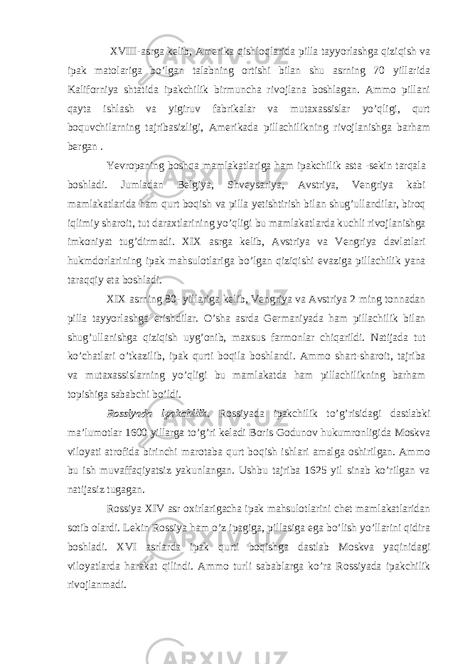  XVIII-asrga kelib, Amerika qishloqlarida pilla tayyorlashga qiziqish va ipak matolariga bo’lgan talabning ortishi bilan shu asrning 70 yillarida Kaliforniya shtatida ipakchilik birmuncha rivojlana boshlagan. Ammo pillani qayta ishlash va yigiruv fabrikalar va mutaxassislar yo’qligi, qurt boquvchilarning tajribasizligi, Amerikada pillachilikning rivojlanishga barham bergan . Yevropaning boshqa mamlakatlariga ham ipakchilik asta -sekin tarqala boshladi. Jumladan Belgiya, Shveysariya, Avstriya, Vengriya kabi mamlakatlarida ham qurt boqish va pilla yetishtirish bilan shug’ullandilar, biroq iqlimiy sharoit, tut daraxtlarining yo’qligi bu mamlakatlarda kuchli rivojlanishga imkoniyat tug’dirmadi. XIX asrga kelib, Avstriya va Vengriya davlatlari hukmdorlarining ipak mahsulotlariga bo’lgan qiziqishi evaziga pillachilik yana taraqqiy eta boshladi. XIX asrning 80- yillariga kelib, Vengriya va Avstriya 2 ming tonnadan pilla tayyorlashga erishdilar. O’sha asrda Germaniyada ham pillachilik bilan shug’ullanishga qiziqish uyg’onib, maxsus farmonlar chiqarildi. Natijada tut ko’chatlari o’tkazilib, ipak qurti boqila boshlandi. Ammo shart-sharoit, tajriba va mutaxassislarning yo’qligi bu mamlakatda ham pillachilikning barham topishiga sababchi bo’ldi. Rossiyada ipakchilik . Rossiyada ipakchilik to’g’risidagi dastlabki ma’lumotlar 1600 yillarga to’g’ri keladi Boris Godunov hukumronligida Moskva viloyati atrofida birinchi marotaba qurt boqish ishlari amalga oshirilgan. Ammo bu ish muvaffaqiyatsiz yakunlangan. Ushbu tajriba 1625 yil sinab ko’rilgan va natijasiz tugagan. Rossiya XIV asr oxirlarigacha ipak mahsulotlarini chet mamlakatlaridan sotib olardi. Lekin Rossiya ham o’z ipagiga, pillasiga ega bo’lish yo’llarini qidira boshladi. XVI asrlarda ipak qurti boqishga dastlab Moskva yaqinidagi viloyatlarda harakat qilindi. Ammo turli sabablarga ko’ra Rossiyada ipakchilik rivojlanmadi. 