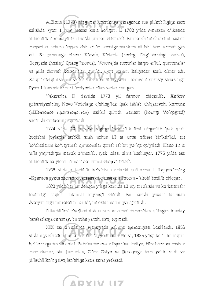 A.Zlotin (1973) ning ma’lumotlariga qaraganda rus pillachiligiga asos solishda Pyotr 1 ning hissasi katta bo’lgan. U 1700 yilda Astraxan o’lkasida pillachilikni kengaytirish haqida farmon chiqaradi. Farmonda tut daraxtini boshqa maqsadlar uchun qirqqan kishi o’lim jazosiga mahkum etilishi ham ko’rsatilgan edi. Bu farmonga binoan Kievda, Kizlarda (hozirgi Dog’istondagi shahar), Oqtepada (hozirgi Qozog’istonda), Voronejda tutzorlar barpo etildi, qurtxonalar va pilla chuvish korxonalari qurildi. Qurt tuxumi Italiyadan sotib olinar edi. Xalqni qiziqtirish maqsadida qurt tuxumi tayyorlab beruvchi xususiy shaxslarga Pyotr 1 tomonidan turli imtiyozlar bilan yerlar berilgan. Yekaterina II davrida 1773 yil farmon chiqarilib, Xarkov guberniyasining Novo-Vodolaga qishlog’ida ipak ishlab chiqaruvchi korxona (« Шелковое производство ») tashkil qilindi. Saritsin (hozirgi Volgograd) yaqinida qurtxonalar quriladi. 1774 yilda 20 ta yosh yigitga ipakchilik ilmi o’rgatilib ipak qurti boqishni joylarda tashkil etish uchun 10 ta unter ofitser biriktirildi, tut ko’chatlarini ko’paytirish qurtxonalar qurish ishlari yo’lga qo’yiladi. Hatto 12 ta pilla yigiradigan stanok o’rnatilib, ipak tolasi olina boshlaydi. 1775 yilda esa pillachilik bo’yicha birinchi qo’llanma chop ettiriladi. 1798 yilda pillachilik bo’yicha dastlabki qo’llanma I. Lepyoxinning « Краткое руководство к разведению шелка в России » kitobi bosilib chiqqan. 1800 yilda har bir dehqon yiliga kamida 10 tup tut ekishi va ko’kartirishi lozimligi haqida hukumat buyrug’i chiqdi. Bu borada yaxshi ishlagan dvoryanlarga mukofotlar berildi, tut ekish uchun yer ajratildi. Pillachilikni rivojlantirish uchun xukumat tomonidan qilingan bunday harakatlarga qaramay, bu soha yaxshi rivoj topmadi. XIX asr o’rtalarida Fransiyada pebrina epizootiyasi boshlandi. 1858 yilda u yerda 26 ming tonna pilla tayyorlangan bo’lsa, 1865 yilga kelib bu raqam 5,5 tonnaga tushib qoldi. Pebrina tez orada Ispaniya, Italiya, Hindiston va boshqa mamlakatlar, shu jumladan, O’rta Osiyo va Rossiyaga ham yetib keldi va pillachilikning rivojlanishiga katta zarar yetkazdi. 