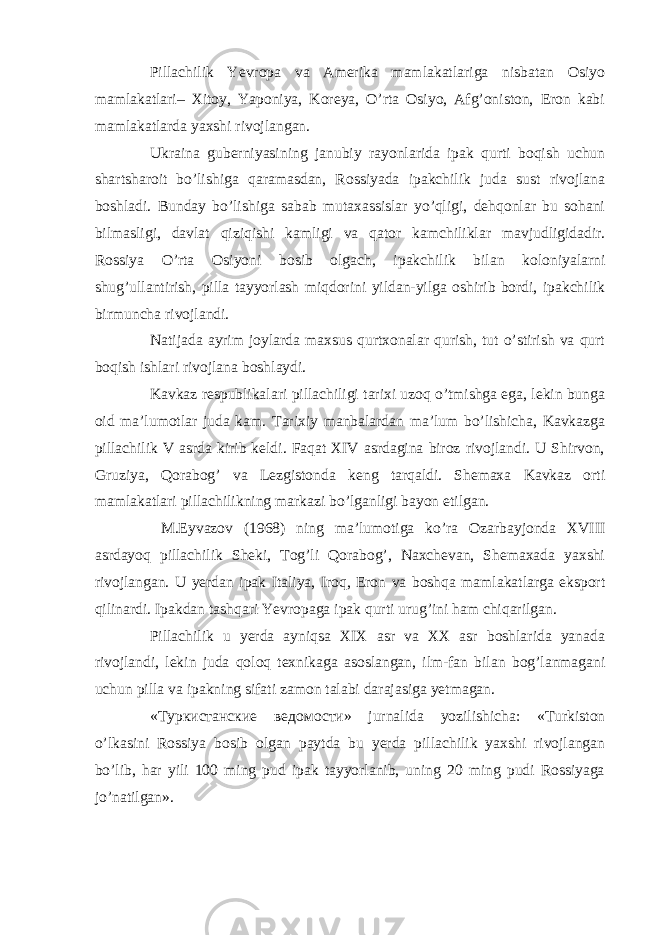 Pillachilik Yevropa va Amerika mamlakatlariga nisbatan Osiyo mamlakatlari– Xitoy, Yaponiya, Koreya, O’rta Osiyo, Afg’oniston, Eron kabi mamlakatlarda yaxshi rivojlangan. Ukraina guberniyasining janubiy rayonlarida ipak qurti boqish uchun shartsharoit bo’lishiga qaramasdan, Rossiyada ipakchilik juda sust rivojlana boshladi. Bunday bo’lishiga sabab mutaxassislar yo’qligi, dehqonlar bu sohani bilmasligi, davlat qiziqishi kamligi va qator kamchiliklar mavjudligidadir. Rossiya O’rta Osiyoni bosib olgach, ipakchilik bilan koloniyalarni shug’ullantirish, pilla tayyorlash miqdorini yildan-yilga oshirib bordi, ipakchilik birmuncha rivojlandi. Natijada ayrim joylarda maxsus qurtxonalar qurish, tut o’stirish va qurt boqish ishlari rivojlana boshlaydi. Kavkaz respublikalari pillachiligi tarixi uzoq o’tmishga ega, lekin bunga oid ma’lumotlar juda kam. Tarixiy manbalardan ma’lum bo’lishicha, Kavkazga pillachilik V asrda kirib keldi. Faqat XIV asrdagina biroz rivojlandi. U Shirvon, Gruziya, Qorabog’ va Lezgistonda keng tarqaldi. Shemaxa Kavkaz orti mamlakatlari pillachilikning markazi bo’lganligi bayon etilgan. M.Eyvazov (1968) ning ma’lumotiga ko’ra Ozarbayjonda XVIII asrdayoq pillachilik Sheki, Tog’li Qorabog’, Naxchevan, Shemaxada yaxshi rivojlangan. U yerdan ipak Italiya, Iroq, Eron va boshqa mamlakatlarga eksport qilinardi. Ipakdan tashqari Yevropaga ipak qurti urug’ini ham chiqarilgan. Pillachilik u yerda ayniqsa XIX asr va XX asr boshlarida yanada rivojlandi, lekin juda qoloq texnikaga asoslangan, ilm-fan bilan bog’lanmagani uchun pilla va ipakning sifati zamon talabi darajasiga yetmagan. « Туркистанские ведомости » jurnalida yozilishicha: «Turkiston o’lkasini Rossiya bosib olgan paytda bu yerda pillachilik yaxshi rivojlangan bo’lib, har yili 100 ming pud ipak tayyorlanib, uning 20 ming pudi Rossiyaga jo’natilgan». 