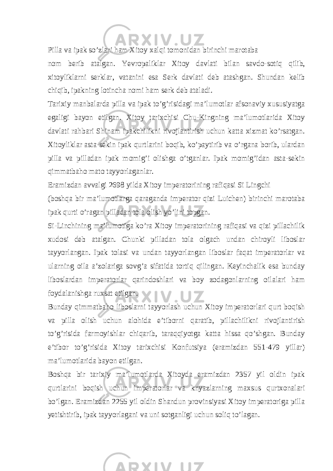  Pilla va ipak so’zlari ham Xitoy xalqi tomonidan birinchi marotaba nom berib atalgan. Yevropaliklar Xitoy davlati bilan savdo-sotiq qilib, xitoyliklarni serklar, vatanini esa Serk davlati deb atashgan. Shundan kelib chiqib, ipakning lotincha nomi ham serk deb ataladi. Tarixiy manbalarda pilla va ipak to’g’risidagi ma’lumotlar afsonaviy xususiyatga egaligi bayon etilgan. Xitoy tarixchisi Chu-Kingning ma’lumotlarida Xitoy davlati rahbari Shinam ipakchilikni rivojlantirish uchun katta xizmat ko’rsatgan. Xitoyliklar asta-sekin ipak qurtlarini boqib, ko’paytirib va o’rgana borib, ulardan pilla va pilladan ipak momig’i olishga o’tganlar. Ipak momig’idan asta-sekin qimmatbaho mato tayyorlaganlar. Eramizdan avvalgi 2698 yilda Xitoy imperatorining rafiqasi Si Lingchi (boshqa bir ma’lumotlarga qaraganda imperator qizi Luichen) birinchi marotaba ipak qurti o’ragan pilladan tola olish yo’lini topgan. Si-Linchining ma’lumotiga ko’ra Xitoy imperatorining rafiqasi va qizi pillachilik xudosi deb atalgan. Chunki pilladan tola olgach undan chiroyli liboslar tayyorlangan. Ipak tolasi va undan tayyorlangan liboslar faqat imperatorlar va ularning oila a’zolariga sovg’a sifatida tortiq qilingan. Keyinchalik esa bunday liboslardan imperatorlar qarindoshlari va boy zodagonlarning oilalari ham foydalanishga ruxsat etilgan. Bunday qimmatbaho liboslarni tayyorlash uchun Xitoy imperatorlari qurt boqish va pilla olish uchun alohida e’tiborni qaratib, pillachilikni rivojlantirish to’g’risida farmoyishlar chiqarib, taraqqiyotga katta hissa qo’shgan. Bunday e’tibor to’g’risida Xitoy tarixchisi Konfutsiya (eramizdan 551-479 yillar) ma’lumotlarida bayon etilgan. Boshqa bir tarixiy ma’lumotlarda Xitoyda eramizdan 2357 yil oldin ipak qurtlarini boqish uchun imperatorlar va knyazlarning maxsus qurtxonalari bo’lgan. Eramizdan 2255 yil oldin Shandun provinsiyasi Xitoy imperatoriga pilla yetishtirib, ipak tayyorlagani va uni sotganligi uchun soliq to’lagan. 