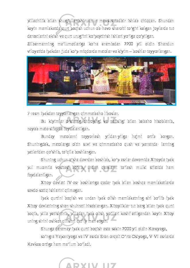 pillachilik bilan shug’ullanishi uchun maxsus tadbir ishlab chiqqan. Shundan keyin mamlakatda qurt boqish uchun ob-havo sharoiti to’g’ri kelgan joylarda tut daraxtlarini ekish va qurt urug’ini ko’paytirish ishlari yo’lga qo’yilgan. Zilbermanning ma’lumotlariga ko’ra eramizdan 2200 yil oldin Shandun viloyatida ipakdan juda ko’p miqdorda matolar va kiyim – boshlar tayyorlangan. 7-rasm Ipakdan tayyorlangan qimmatbaho liboslar. Bu kiyimlar o’zining chiroyligi va nafisligi bilan bebaho hisoblanib, noyob mato sifatida foydalanilgan. Bunday matolarni tayyorlash yildan-yilga hajmi ortib borgan. Shuningdek, matolarga oltin suvi va qimmatbaho qush va parranda- larning patlaridan qo’shib, to’qila boshlangan. Shuning uchun o’sha davrdan boshlab, ko’p asrlar davomida Xitoyda ipak pul muomila vositasi bo’lib, undan qarzlarni to’lash mulki sifatida ham foydalanilgan. Xitoy davlati IV-asr boshlariga qadar ipak bilan boshqa mamlakatlarda savdo-sotiq ishlarini qilmagan. Ipak qurtini boqish va undan ipak olish mamlakatning siri bo’lib ipak Xitoy davlatining shon-shuhrati hisoblangan. Xitoyliklar tut barg bilan ipak qurti boqib, pilla yetishtirib, pilladan ipak olish yo’llari kashf etilgandan keyin Xitoy uning sirini oshkor qilishni qat’iy man etgan. Shunga qaramay ipak qurti boqish asta-sekin 2000 yil oldin Koreyaga, so’ngra Yaponiyaga va IV asrda Eron orqali O’rta Osiyoga, V-VI asrlarda Kavkaz ortiga ham ma’lum bo’ladi. 