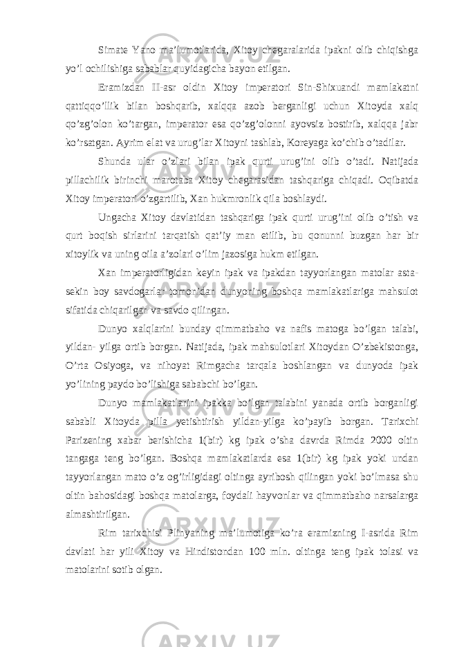 Simate Yano ma’lumotlarida, Xitoy chegaralarida ipakni olib chiqishga yo’l ochilishiga sabablar quyidagicha bayon etilgan. Eramizdan II-asr oldin Xitoy imperatori Sin-Shixuandi mamlakatni qattiqqo’llik bilan boshqarib, xalqqa azob berganligi uchun Xitoyda xalq qo’zg’olon ko’targan, imperator esa qo’zg’olonni ayovsiz bostirib, xalqqa jabr ko’rsatgan. Ayrim elat va urug’lar Xitoyni tashlab, Koreyaga ko’chib o’tadilar. Shunda ular o’zlari bilan ipak qurti urug’ini olib o’tadi. Natijada pillachilik birinchi marotaba Xitoy chegarasidan tashqariga chiqadi. Oqibatda Xitoy imperatori o’zgartilib, Xan hukmronlik qila boshlaydi. Ungacha Xitoy davlatidan tashqariga ipak qurti urug’ini olib o’tish va qurt boqish sirlarini tarqatish qat’iy man etilib, bu qonunni buzgan har bir xitoylik va uning oila a’zolari o’lim jazosiga hukm etilgan. Xan imperatorligidan keyin ipak va ipakdan tayyorlangan matolar asta- sekin boy savdogarlar tomonidan dunyoning boshqa mamlakatlariga mahsulot sifatida chiqarilgan va savdo qilingan. Dunyo xalqlarini bunday qimmatbaho va nafis matoga bo’lgan talabi, yildan- yilga ortib borgan. Natijada, ipak mahsulotlari Xitoydan O’zbekistonga, O’rta Osiyoga, va nihoyat Rimgacha tarqala boshlangan va dunyoda ipak yo’lining paydo bo’lishiga sababchi bo’lgan. Dunyo mamlakatlarini ipakka bo’lgan talabini yanada ortib borganligi sababli Xitoyda pilla yetishtirish yildan-yilga ko’payib borgan. Tarixchi Parizening xabar berishicha 1(bir) kg ipak o’sha davrda Rimda 2000 oltin tangaga teng bo’lgan. Boshqa mamlakatlarda esa 1(bir) kg ipak yoki undan tayyorlangan mato o’z og’irligidagi oltinga ayribosh qilingan yoki bo’lmasa shu oltin bahosidagi boshqa matolarga, foydali hayvonlar va qimmatbaho narsalarga almashtirilgan. Rim tarixchisi Plinyaning ma’lumotiga ko’ra eramizning I-asrida Rim davlati har yili Xitoy va Hindistondan 100 mln. oltinga teng ipak tolasi va matolarini sotib olgan. 