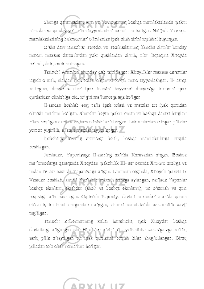 Shunga qaramasdan, Rim va Yevropaning boshqa mamlakatlarida ipakni nimadan va qanday yo’l bilan tayyorlanishi noma’lum bo’lgan. Natijada Yevropa mamlakatlarining hukmdorlari olimlardan ipak olish sirini topishni buyurgan. O’sha davr tarixchisi Teredot va Teofristlarning fikricha olimlar bunday matoni maxsus daraxtlardan yoki qushlardan olinib, ular faqatgina Xitoyda bo’ladi, deb javob berishgan. Tarixchi Ammion shunday deb ta’riflagan: Xitoyliklar maxsus daraxtlar tagida o’tirib, ulardan ipak tolasi olgan va to’qib mato tayyorlashgan. II- asrga kelibgina, dunyo xalqlari ipak tolasini hayvonot dunyosiga kiruvchi ipak qurtlaridan olinishiga oid, to’g’ri ma’lumotga ega bo’lgan II-asrdan boshlab eng nafis ipak tolasi va matolar tut ipak qurtidan olinishi ma’lum bo’lgan. Shundan keyin ipakni eman va boshqa daraxt barglari bilan boqilgan qurtlardan ham olinishi aniqlangan. Lekin ulardan olingan pillalar yomon yigirilib, sifatsiz matolar tayyorlangan. Ipakchilik bizning eramizga kelib, boshqa mamlakatlarga tarqala boshlagan. Jumladan, Yaponiyaga II-asrning oxirida Koreyadan o’tgan. Boshqa ma’lumotlarga qaraganda Xitoydan ipakchilik III- asr oxirida Xiu-Siu oroliga va undan IV asr boshida Yaponiyaga o’tgan. Umuman olganda, Xitoyda ipakchilik Vasrdan boshlab, kuchli rivojlanib maxsus sohaga aylangan, natijada Yaponlar boshqa ekinlarni ekishdan (sholi va boshqa ekinlarni), tut o’stirish va qurt boqishga o’ta boshlagan. Oqibatda Yaponiya davlati hukmdori alohida qonun chiqarib, bu ishni chegaralab qo’ygan, chunki mamlakatda ocharchilik xavfi tug’ilgan. Tarixchi Zilbermanning xabar berishicha, ipak Xitoydan boshqa davlatlarga o’tgunga qadar Hindiston o’zini pilla yetishtirish sohasiga ega bo’lib, sariq pilla o’raydigan tut ipak qurtlarini boqish bilan shug’ullangan. Biroq pilladan tola olish noma’lum bo’lgan. 