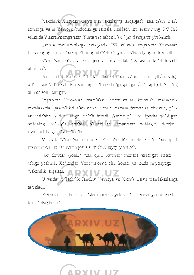 Ipakchilik Xitoydan Osiyo mamlakatlariga tarqalgach, asta-sekin G’arb tomonga ya’ni Yevropa hududlariga tarqala boshladi. Bu eramizning 527-565 yillarida Vizantiya imperatori Yustenian rahbarlik qilgan davrga to’g’ri keladi. Tarixiy ma’lumotlarga qaraganda 557 yillarda imperator Yustenian topshirig’iga binoan ipak qurti urug’ini O’rta Osiyodan Vizantiyaga olib keladi. Vizantiyada o’sha davrda ipak va ipak matolari Xitoydan ko’plab sotib olinar edi. Bu mamlakatda xalqni ipak mahsulotlariga bo’lgan talabi yildan yilga ortib boradi. Tarixchi Parizinning ma’lumotlariga qaraganda 1 kg ipak 7 ming oltinga sotib olingan. Imperator Yustenian mamlakat iqtisodiyotini ko’tarish maqsadida mamlakatda ipakchilikni rivojlanishi uchun maxsus farmonlar chiqarib, pilla yetishtirishni yildan -yilga oshirib boradi. Ammo pilla va ipakka qo’yilgan soliqning ko’payib borishi pillachilikni imperator xohlagan darajada rivojlantirishga to’sqinlik qiladi. VI asrda Vizantiya imperatori Yustinian bir qancha kishini ipak qurti tuxumini olib kelish uchun josus sifatida Xitoyga jo’natadi. Ikki darvesh (rohib) ipak qurti tuxumini maxsus ishlangan hassa ichiga yashirib, Xo’tandan Yunonistonga olib boradi va tezda imperiyaga ipakchilik tarqaladi. U yerdan pillachilik Janubiy Yevropa va Kichik Osiyo mamlakatlariga tarqaladi. Yevropada pillachilik o’sha davrda ayniqsa Piloponesa yarim orolida kuchli rivojlanadi. 