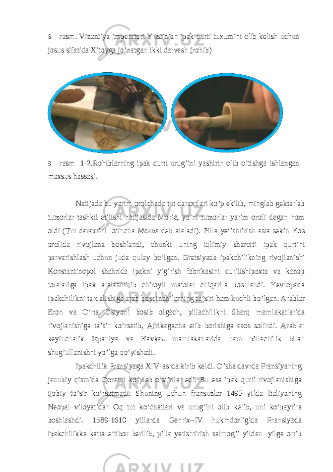 8- rasm. Vizantiya imperatori Yustinian ipak qurti tuxumini olib kelish uchun josus sifatida Xitoyga jo’natgan ikki darvesh (rohib) 9- rasm 1-2.Rohiblarning ipak qurti urug’ini yashirin olib o’tishga ishlangan maxsus hassasi. Natijada bu yarim orolchada tut daraxtlari ko’p ekilib, minglab gektarlab tutzorlar tashkil etilishi natijasida Morie, ya’ni tutzorlar yarim oroli degan nom oldi (Tut daraxtini lotincha Morus deb ataladi). Pilla yetishtirish asta-sekin Kos orolida rivojlana boshlandi, chunki uning iqlimiy sharoiti ipak qurtini parvarishlash uchun juda qulay bo’lgan. Gretsiyada ipakchilikning rivojlanishi Konstantinopol shahrida ipakni yigirish fabrikasini qurilishipaxta va kanop tolalariga ipak aralashtirib chiroyli matolar chiqarila boshlandi. Yevropada ipakchilikni tarqalishiga arab bosqinchilarning ta’siri ham kuchli bo’lgan. Arablar Eron va O’rta Osiyoni bosib olgach, pillachilikni Sharq mamlakatlarida rivojlanishiga ta’sir ko’rsatib, Afrikagacha etib borishiga asos solindi. Arablar keyinchalik Ispaniya va Kavkaz mamlakatlarida ham pillachilik bilan shug’ullanishni yo’lga qo’yishadi. Ipakchilik Fransiyaga XIV-asrda kirib keldi. O’sha davrda Fransiyaning janubiy qismida Qoratut ko’plab o’stirilar edi. Bu esa ipak qurti rivojlanishiga ijobiy ta’sir ko’rsatmadi. Shuning uchun fransuzlar 1495 yilda Italiyaning Neopal viloyatidan Oq tut ko’chatlari va urug’ini olib kelib, uni ko’paytira boshlashdi. 1589-1610 yillarda Genrix–IV hukmdorligida Fransiyada ipakchilikka katta e’tibor berilib, pilla yetishtirish salmog’i yildan -yilga ortib 