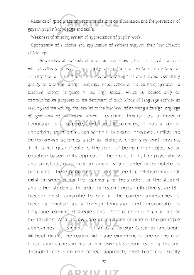 · Absence of good practical recommendations on elimination and the prevention of gaps in pupils&#39; knowledge and skills. · Weakness of existing system of appreciation of pupils&#39; work. · Spontaneity of a choice and application of evident support, their low didactic efficiency. Researches of methods of teaching have shown, that all named problems will effectively solved, if we apply elaborations of various innovators for amplification of a traditional technique of teaching that can increase essentially quality of teaching foreign language. Imperfection of the existing approach to teaching foreign language in the high school, which is focused only on communicative purposes to the detriment of such kinds of language activity as reading and the writing, that has led to the low level of knowing a foreign language of graduates of secondary school. Teaching English as a Foreign Language is a science, and like all sciences, it has a set of underlying principles upon which it is based. However, unlike the better-known sciences such as biology, chemistry and physics, TEFL is not quantifiable to the point of being either objective or equation based in its approach. Therefore, TEFL, like psychology and sociology, must rely on subjectivity in order to formulate its principles. These principles, in turn, define the relationships that exist between either the teacher and the student or the student and other students. In order to teach English effectively, an EFL teacher must subscribe to one of the current approaches to teaching English as a foreign language and incorporate its language-learning strategies and techniques into each of his or her lessons. What follows are descriptions of nine of the principle approaches to teaching English as a foreign (second) language. Without doubt, the reader will have experienced one or more of these approaches in his or her own classroom learning history. Though there is no one correct approach, most teachers usually 20 