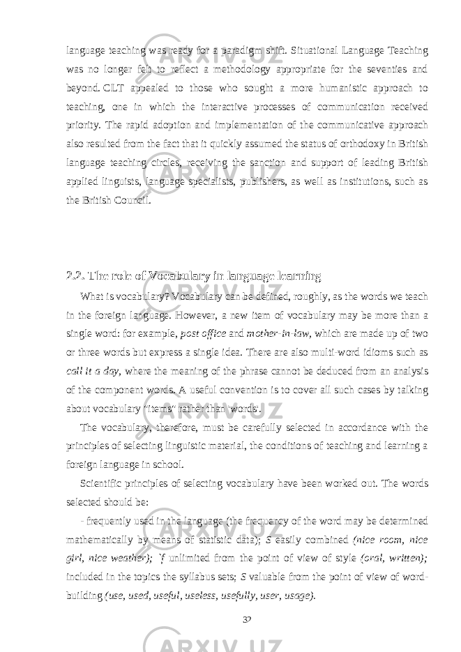 language teaching was ready for a paradigm shift. Situational Language Teaching was no longer felt to reflect a methodology appropriate for the seventies and beyond.   CLT appealed to those who sought a more humanistic approach to teaching, one in which the interactive processes of communication received priority . The rapid adoption and implemen tation of the communicative approach also resulted from the fact that it quickly assumed the status of orthodoxy in British language teaching circles, receiving the sanction and support of leading British applied linguists, language specialists, publishers, as well as institutions, such as the British Council. 2.2. The role of Vocabulary in language learning What is vocabulary? Vocabulary can be defined, roughly, as the words we teach in the foreign language. However, a new item of vocabulary may be more than a single word: for example, post office and mother-in-law, which are made up of two or three words but express a single idea. There are also multi-word idioms such as call it a day, where the meaning of the phrase cannot be deduced from an analysis of the component words. A useful convention is to cover all such cases by talking about vocabulary &#34;items&#34; rather than &#39;words&#39;. The vocabulary, therefore, must be carefully selected in accordance with the principles of selecting linguistic material, the conditions of teaching and learning a foreign language in school. Scientific principles of selecting vocabulary have been worked out. The words selected should be: - frequently used in the language (the frequency of the word may be determined mathematically by means of statistic data); S easily combined (nice room, nice girl, nice weather); `f unlimited from the point of view of style (oral, written); included in the topics the syllabus sets; S valuable from the point of view of word- building (use, used, useful, useless, usefully, user, usage). 32 