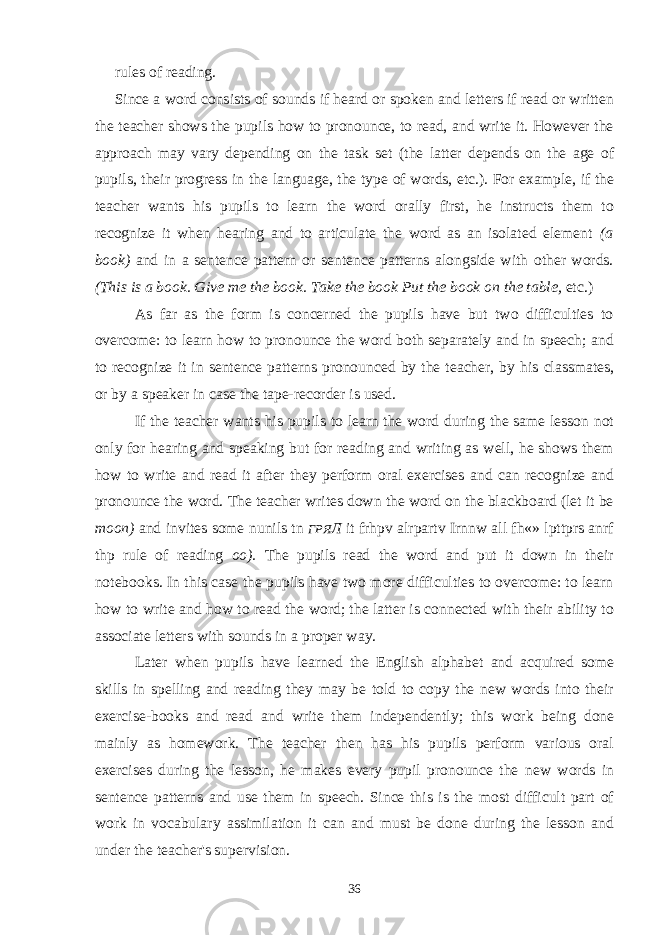 rules of reading. Since a word consists of sounds if heard or spoken and letters if read or written the teacher shows the pupils how to pronounce, to read, and write it. However the approach may vary depending on the task set (the latter depends on the age of pupils, their progress in the language, the type of words, etc.). For example, if the teacher wants his pupils to learn the word orally first, he instructs them to recognize it when hearing and to articulate the word as an isolated element (a book) and in a sentence pattern or sentence patterns alongside with other words. (This is a book. Give me the book. Take the book Put the book on the table, etc.) As far as the form is concerned the pupils have but two difficulties to overcome: to learn how to pronounce the word both separately and in speech; and to recognize it in sentence patterns pronounced by the teacher, by his classmates, or by a speaker in case the tape-recorder is used. If the teacher wants his pupils to learn the word during the same lesson not only for hearing and speaking but for reading and writing as well, he shows them how to write and read it after they perform oral exercises and can recognize and pronounce the word. The teacher writes down the word on the blackboard (let it be moon) and invites some nunils tn ГРЯ Л it frhpv alrpartv Irnnw all fh«» lpttprs anrf thp rule of reading oo). The pupils read the word and put it down in their notebooks. In this case the pupils have two more difficulties to overcome: to learn how to write and how to read the word; the latter is connected with their ability to associate letters with sounds in a proper way. Later when pupils have learned the English alphabet and acquired some skills in spelling and reading they may be told to copy the new words into their exercise-books and read and write them independently; this work being done mainly as homework. The teacher then has his pupils perform various oral exercises during the lesson, he makes every pupil pronounce the new words in sentence patterns and use them in speech. Since this is the most difficult part of work in vocabulary assimilation it can and must be done during the lesson and under the teacher&#39;s supervision. 36 