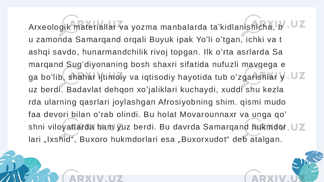 A r x e o l o g i k m a t e r i a l l a r v a y o z m a m a n b a l a r d a t a ʼ k i d l a n i s h i c h a , b u z a m o n d a S a m a r q a n d o r q a l i B u y u k i p a k Yo ʻ l i o ʻ t g a n , i c h k i v a t a s h q i s a v d o , h u n a r m a n d c h i l i k r i v o j t o p g a n . I l k o ʻ r t a a s r l a r d a S a m a r q a n d S u g ʻ d i y o n a n i n g b o s h s h a x r i s i f a t i d a n u f u z l i m a v q e g a e g a b o ʻ l i b , s h a h a r i j t i m o i y v a i q t i s o d i y h a y o t i d a t u b o ʻ z g a r i s h l a r y u z b e r d i . B a d a v l a t d e h q o n x o ʻ j a l i k l a r i k u c h a y d i , x u d d i s h u k e z l a r d a u l a r n i n g q a s r l a r i j o y l a s h g a n A f r o s i y o b n i n g s h i m . q i s m i m u d o f a a d e v o r i b i l a n o ʻ r a b o l i n d i . B u h o l a t M o v a r o u n n a x r v a u n g a q o ʻ s h n i v i l o y a t l a r d a h a m y u z b e r d i . B u d a v r d a S a m a r q a n d h u k m d o r l a r i „ I x s h i d “ , B u x o r o h u k m d o r l a r i e s a „ B u x o r x u d o t “ d e b a t a l g a n . 