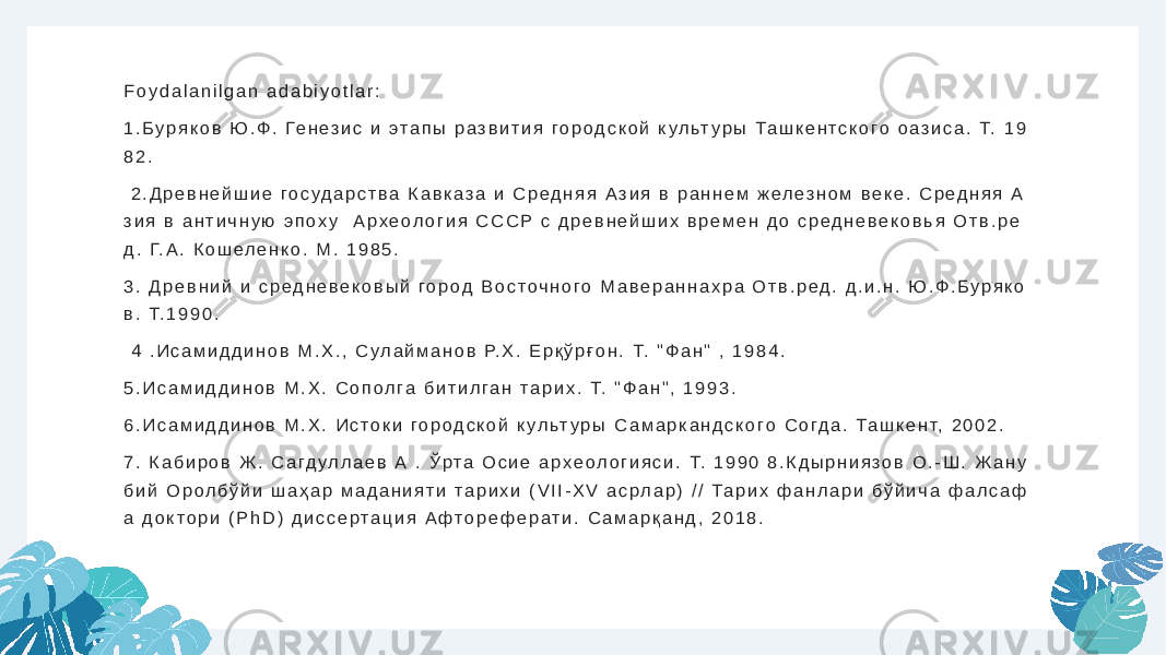 F o y d a l a n i l g a n a d a b i y o t l a r : 1 . Б у р я к о в Ю . Ф . Ге н е з и с и э т а п ы р а з в и т и я г о р о д с к о й к у л ьт у р ы Т а ш к е н т с к о г о о а з и с а . Т. 1 9 8 2 . 2 . Д р е в н е й ш и е г о с у д а р с т в а К а в к а з а и С р е д н я я А з и я в р а н н е м ж е л е з н о м в е к е . С р е д н я я А з и я в а н т и ч н у ю э п о х у А р х е о л о г и я С С С Р с д р е в н е й ш и х в р е м е н д о с р е д н е в е к о в ь я О т в . р е д . Г. А . К о ш е л е н к о . М . 1 9 8 5 . 3 . Д р е в н и й и с р е д н е в е к о в ы й г о р о д В о с т о ч н о г о М а в е р а н н а х р а О т в . р е д . д . и . н . Ю . Ф . Б у р я к о в . Т. 1 9 9 0 . 4 . И с а м и д д и н о в М . Х . , С у л а й м а н о в Р. Х . Е р қ ў р ғ о н . Т. &#34; Ф а н &#34; , 1 9 8 4 . 5 . И с а м и д д и н о в М . Х . С о п о л г а б и т и л г а н т а р и х . Т. &#34; Ф а н &#34; , 1 9 9 3 . 6 . И с а м и д д и н о в М . Х . И с т о к и г о р о д с к о й к у л ьт у р ы С а м а р к а н д с к о г о С о г д а . Т а ш к е н т, 2 0 0 2 . 7 . К а б и р о в Ж . С а г д у л л а е в А . Ў р т а О с и е а р х е о л о г и я с и . Т. 1 9 9 0 8 . К д ы р н и я з о в О . - Ш . Ж а н у б и й О р о л б ў й и ш а ҳ а р м а д а н и я т и т а р и х и ( V I I - X V а с р л а р ) / / Т а р и х ф а н л а р и б ў й и ч а ф а л с а ф а д о к т о р и ( P h D ) д и с с е р т а ц и я А ф т о р е ф е р а т и . С а м а р қ а н д , 2 0 1 8 . 