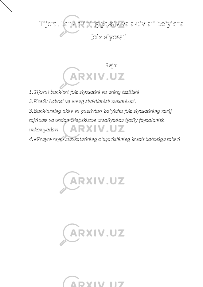 Tijorat banklarining passiv va aktivlari bo’yicha foiz siyosati Reja: 1. Tijorat banklari foiz siyosatini va uning tuzilishi 2. Kredit bahosi va uning shakllanish mexanizmi. 3. Banklarning aktiv va passivlari bo’yicha foiz siyosatining xorij tajribasi va undan O’zbekiston amaliyotida ijodiy foydalanish imkoniyatlari 4. «Praym-reyt» stavkalarining o’zgarishining kredit bahosiga ta’siri 