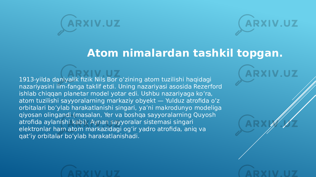 Atom nimalardan tashkil topgan. 1913-yilda daniyalik fizik Nils Bor o‘zining atom tuzilishi haqidagi nazariyasini ilm-fanga taklif etdi. Uning nazariyasi asosida Rezerford ishlab chiqqan planetar model yotar edi. Ushbu nazariyaga ko‘ra, atom tuzilishi sayyoralarning markaziy obyekt — Yulduz atrofida o‘z orbitalari bo‘ylab harakatlanishi singari, yaʼni makrodunyo modeliga qiyosan olingandi (masalan, Yer va boshqa sayyoralarning Quyosh atrofida aylanishi kabi). Aynan sayyoralar sistemasi singari elektronlar ham atom markazidagi og‘ir yadro atrofida, aniq va qatʼiy orbitalar bo‘ylab harakatlanishadi. 