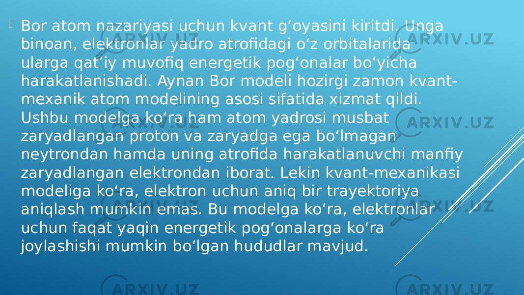  Bor atom nazariyasi uchun kvant g‘oyasini kiritdi. Unga binoan, elektronlar yadro atrofidagi o‘z orbitalarida ularga qatʼiy muvofiq energetik pog‘onalar bo‘yicha harakatlanishadi. Aynan Bor modeli hozirgi zamon kvant- mexanik atom modelining asosi sifatida xizmat qildi. Ushbu modelga ko‘ra ham atom yadrosi musbat zaryadlangan proton va zaryadga ega bo‘lmagan neytrondan hamda uning atrofida harakatlanuvchi manfiy zaryadlangan elektrondan iborat. Lekin kvant-mexanikasi modeliga ko‘ra, elektron uchun aniq bir trayektoriya aniqlash mumkin emas. Bu modelga ko‘ra, elektronlar uchun faqat yaqin energetik pog‘onalarga ko‘ra joylashishi mumkin boʻlgan hududlar mavjud. 