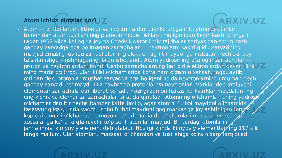  Atom ichida nimalar bor?  Atom — protonlar, elektronlar va neytronlardan tashkil topgan. Neytronlar olimlar tomonidan atom tuzilishining planetar modeli ishlab chiqilganidan keyin kashf qilingan. Faqat 1932-yilga kelibgina Jeyms Chedvik qator ilmiy tajribalar seriyasidan so‘ng hech qanday zaryadga ega bo‘lmagan zarrachalar — neytronlarni kashf qildi. Zaryadning mavjud emasligi ushbu zarrachalarning elektromagnit maydonga nisbatan hech qanday taʼsirlanishga kirishmaganligi bilan isbotlandi. Atom yadrosining o‘zi og‘ir zarrachalar — proton va neytronlardan iborat. Ushbu zarrachalarning har biri elektronlardan deyarli ikki ming marta og‘irroq. Ular ikkisi o‘lchamlariga ko‘ra ham o‘zaro o‘xshash, faqat aytib o‘tilganidek, protonlar musbat zaryadga ega bo‘lgani holda neytronlarning umuman hech qanday zaryadi bo‘lmaydi. O‘z navbatida protonlar va neytronlar kvarklar deb ataluvchi elementar zarrachalardan iborat boʻladi. Hozirgi zamon fizikasida kvarklar moddalarning eng kichik va elementar zarrachalari sifatida qaraladi. Atomning o‘lchamlari uning yadrosi o‘lchamlaridan bir necha barobar katta bo‘lib, agar atomni futbol maydoni o‘lchamida tasavvur qilsak, unda yadro ushbu futbol maydoni qoq markaziga joylashtirilgan tennis koptogi singari o‘lchamda namoyon boʻladi. Tabiatda o‘lchamlari massasi va boshqa xossalariga ko‘ra farqlanuvchi ko‘p sonli atomlar mavjud. Bir turdagi atomlarning jamlanmasi kimyoviy element deb ataladi. Hozirgi kunda kimyoviy elementlarning 117 xili fanga maʼlum. Ular atomlari, massasi, o‘lchamlari va tuzilishiga ko‘ra o‘zaro farq qiladi. 