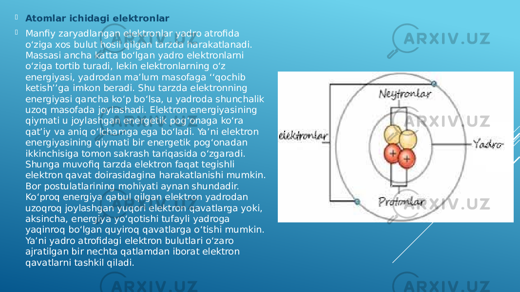  Atomlar ichidagi elektronlar  Manfiy zaryadlangan elektronlar yadro atrofida o‘ziga xos bulut hosil qilgan tarzda harakatlanadi. Massasi ancha katta boʻlgan yadro elektronlarni o‘ziga tortib turadi, lekin elektronlarning o‘z energiyasi, yadrodan maʼlum masofaga ʻʻqochib ketishʼʼga imkon beradi. Shu tarzda elektronning energiyasi qancha ko‘p bo‘lsa, u yadroda shunchalik uzoq masofada joylashadi. Elektron energiyasining qiymati u joylashgan energetik pog‘onaga ko‘ra qatʼiy va aniq o‘lchamga ega bo‘ladi. Yaʼni elektron energiyasining qiymati bir energetik pog‘onadan ikkinchisiga tomon sakrash tariqasida o‘zgaradi. Shunga muvofiq tarzda elektron faqat tegishli elektron qavat doirasidagina harakatlanishi mumkin. Bor postulatlarining mohiyati aynan shundadir. Ko‘proq energiya qabul qilgan elektron yadrodan uzoqroq joylashgan yuqori elektron qavatlarga yoki, aksincha, energiya yo‘qotishi tufayli yadroga yaqinroq boʻlgan quyiroq qavatlarga o‘tishi mumkin. Yaʼni yadro atrofidagi elektron bulutlari o‘zaro ajratilgan bir nechta qatlamdan iborat elektron qavatlarni tashkil qiladi. 