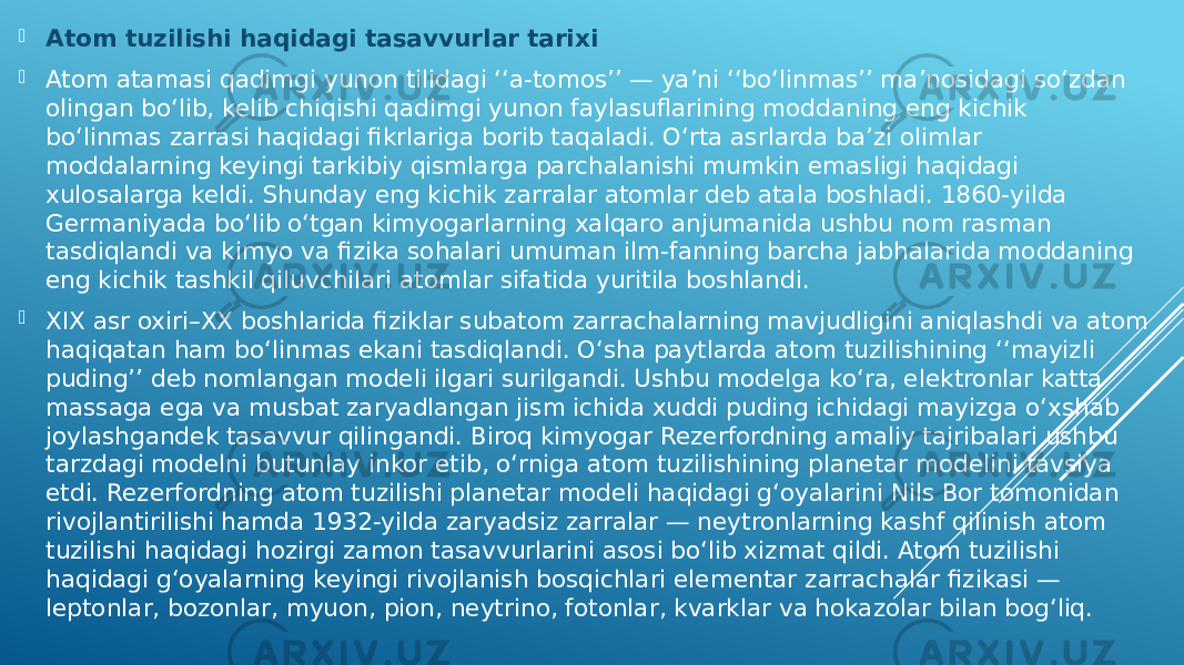  Atom tuzilishi haqidagi tasavvurlar tarixi  Atom atamasi qadimgi yunon tilidagi ʻʻa-tomosʼʼ — yaʼni ʻʻbo‘linmasʼʼ maʼnosidagi so‘zdan olingan bo‘lib, kelib chiqishi qadimgi yunon faylasuflarining moddaning eng kichik bo‘linmas zarrasi haqidagi fikrlariga borib taqaladi. O‘rta asrlarda baʼzi olimlar moddalarning keyingi tarkibiy qismlarga parchalanishi mumkin emasligi haqidagi xulosalarga keldi. Shunday eng kichik zarralar atomlar deb atala boshladi. 1860-yilda Germaniyada bo‘lib o‘tgan kimyogarlarning xalqaro anjumanida ushbu nom rasman tasdiqlandi va kimyo va fizika sohalari umuman ilm-fanning barcha jabhalarida moddaning eng kichik tashkil qiluvchilari atomlar sifatida yuritila boshlandi.  XIX asr oxiri–XX boshlarida fiziklar subatom zarrachalarning mavjudligini aniqlashdi va atom haqiqatan ham bo‘linmas ekani tasdiqlandi. O‘sha paytlarda atom tuzilishining ʻʻmayizli pudingʼʼ deb nomlangan modeli ilgari surilgandi. Ushbu modelga ko‘ra, elektronlar katta massaga ega va musbat zaryadlangan jism ichida xuddi puding ichidagi mayizga o‘xshab joylashgandek tasavvur qilingandi. Biroq kimyogar Rezerfordning amaliy tajribalari ushbu tarzdagi modelni butunlay inkor etib, o‘rniga atom tuzilishining planetar modelini tavsiya etdi. Rezerfordning atom tuzilishi planetar modeli haqidagi g‘oyalarini Nils Bor tomonidan rivojlantirilishi hamda 1932-yilda zaryadsiz zarralar — neytronlarning kashf qilinish atom tuzilishi haqidagi hozirgi zamon tasavvurlarini asosi bo‘lib xizmat qildi. Atom tuzilishi haqidagi g‘oyalarning keyingi rivojlanish bosqichlari elementar zarrachalar fizikasi — leptonlar, bozonlar, myuon, pion, neytrino, fotonlar, kvarklar va hokazolar bilan bog‘liq. 