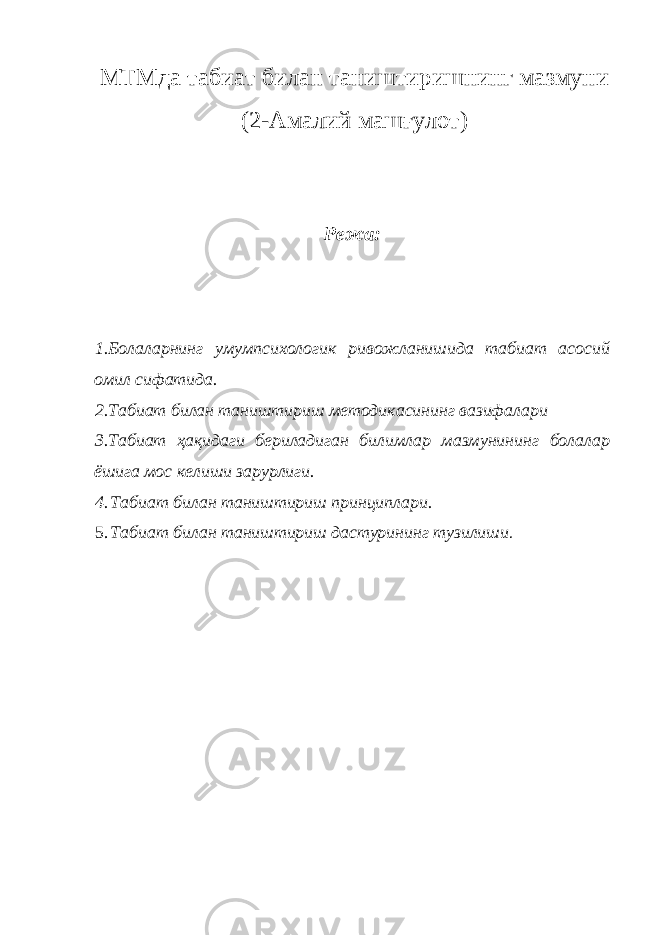 МТМда табиат билан таништиришнинг мазмуни (2-Амалий машғулот) Режа: 1.Болаларнинг умумпсихологик ривожланишида табиат асосий омил сифатида. 2.Табиат билан таништириш методикасининг вазифалари 3.Табиат ҳақидаги бериладиган билимлар мазмунининг болалар ёшига мос келиши зарурлиги. 4. Табиат билан таништириш принциплари. 5. Табиат билан таништириш дастурининг тузилиши . 