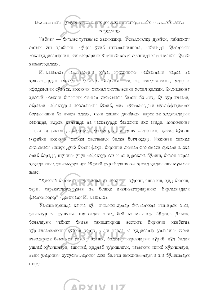 Болаларнинг умумпсихологик ривожланишида табиат асосий омил сифатида. Табиат — битмас-туганмас хазинадир. Ўсимликлар дунёси, хайвонот олами ёш қалбнинг тўғри ўсиб шаклланишида, табиатда бўладиган воқеаҳодисаларнинг сир-асрорини ўрганиб вояга етишида катта манба бўлиб хизмат қилади. И.П.Павлов таълимотига кўра, инсоннинг табиатдаги нарса ва ҳодисалардан олаётган таъсири биринчи сигнал системасини, уларни ифодаловчи сўз эса, иккинчи сигнал системасини ҳосил қилади. Билишнинг ҳиссий томони биринчи сигнал системаси билан боғлиқ, бу кўргазмали, образли тафаккурга асосланган бўлиб, мия пўстлогидаги муваффақиятли боғланишни ўз ичига олади, яъни ташқи дунёдаги нарса ва ҳодисаларни сезишда, идрок қилишда ва тасаввурда бевосита акс этади. Билимнинг рационал томони, абстракт тафаккур, яъни тушунчаларнинг ҳосил бўлиш жараёни иккинчи сигнал системаси билан боғлиқдир. Иккинчи сигнал системаси ташқи дунё билан фақат биринчи сигнал системаси орқали алоқа олиб боради, шунинг учун тафаккур сезги ва идроксиз бўлиш, бирон нарса ҳақида аниқ тасаввурга эга бўлмай туриб тушунча ҳосил қилиниши мумкин эмас. “Ҳиссий билимнинг физиологик асоси — кўриш, эшитиш, ҳид билиш, тери, ҳаракатлантирувчи ва бошқа анализаторларнинг биргаликдаги фаолиятидир” - деган эди И.П.Павлов. Ўзлаштиришда қанча кўп анализаторлар биргаликда иштирок этса, тасаввур ва тушунча шунчалик аниқ, бой ва маъноли бўлади. Демак, болаларни табиат билан таништириш асосига биринчи навбатда кўргазмалиликни қўйиш керак, яъни нарса ва ҳодисалар улараинг сезги аъзоларига бевосита таъсир этиши, болалар нарсаларни кўриб, қўл билан ушлаб кўришлари, эшитиб, ҳидлаб кўришлари, таъмини татиб кўришлари, яъни уларнинг хусусиятларини сеза билиш имкониятларига эга бўлишлари шарт. 