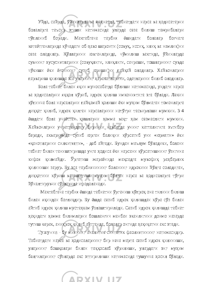 Уйда, сайрда, ўйинларда ва меҳнатда, табиатдаги нарса ва ҳодисатарни болаларга таъсир этиши натижасида уларда сеза билиш тажрибалари тўпланиб боради. Мактабгача тарбия ёшидаги болалар боғчага кетаётганларида кўчадаги об-ҳаво шароити (совуқ, иссиқ, илиқ ва намлик)ни сеза оладилар. Қўлларини ювганларида, чўмилиш вактида, ўйинларда сувнинг хусусиятларини (совуқлиги, илиқлиги, сачраши, тошларнинг сувда чўкиши ёки ёғочнинг сузиб юриши)ни пайқай оладилар. Хайвонларни парвариш қилишда эса уларнинг ҳаракатларини, одатларини билиб оладилар. Бола табиат билан яқин муносабатда бўлиши натижасида, ундаги нарса ва ҳодисаларни яққол кўриб, идрок қилиш имкониятига эга бўлади. Лекин кўпинча бола нарсаларни пайқамай қолиши ёки муҳим бўлмаган томонларга диққат қилиб, идрок қилган нарсаларини нотўғри тасвирлаши мумкин. 3-4 ёшдаги бола учаётган қушларни ҳамма вақт ҳам сезмаслиги мумкин. Хайвонларни учратганда у биринчи навбатда унинг катталигига эътибор беради, аквариумда сузиб юрган балиқни кўрсатиб уни «юряпти» ёки «қанотларини силкитяпти», - деб айтади. Бундан маълум бўладики, болани табиат билан таништиришда унга ҳодиса ёки нарсани кўрсатишнинг ўзигина кифоя қилмайди. Ўргатиш жараёнида мақсадга мувофиқ раҳбарлик қилиниши зарур. Бу эса тарбиячининг боланинг идрокини йўлга соладиган, диққатини кўриш ва эшитиши муҳим бўлган нарса ва ҳодисаларга тўғри йўналтирувчи сўзларида ифодаланади. Мактабгача тарбия ёшида табиатни ўрганиш кўпроқ она тилини билиш билан яқиндан боғлиқдир. Бу ёшда сезиб идрок қилишдан кўра сўз билан айтиб идрок қилиш мустаҳкам ўзлаштирилади. Сезиб идрок қилишда табиат ҳақидаги ҳамма билимларни бошланғич манбаи эканлигини доимо назарда тутиш керак, аниқроқ қилиб айтганда, болалар онгида ҳақиқатни акс этади. Тушунча - бу миянинг аналитик-синтетик фаолиятининг натижасидир. Табиатдаги нарса ва ҳодисаларнинг бир неча марта сезиб идрок қилиниши, уларнинг бошқалари билан таққослаб кўрилиши, улардаги энг муҳим белгиларнинг сўзларда акс эттирилиши натижасида тушунча ҳосил бўлади. 