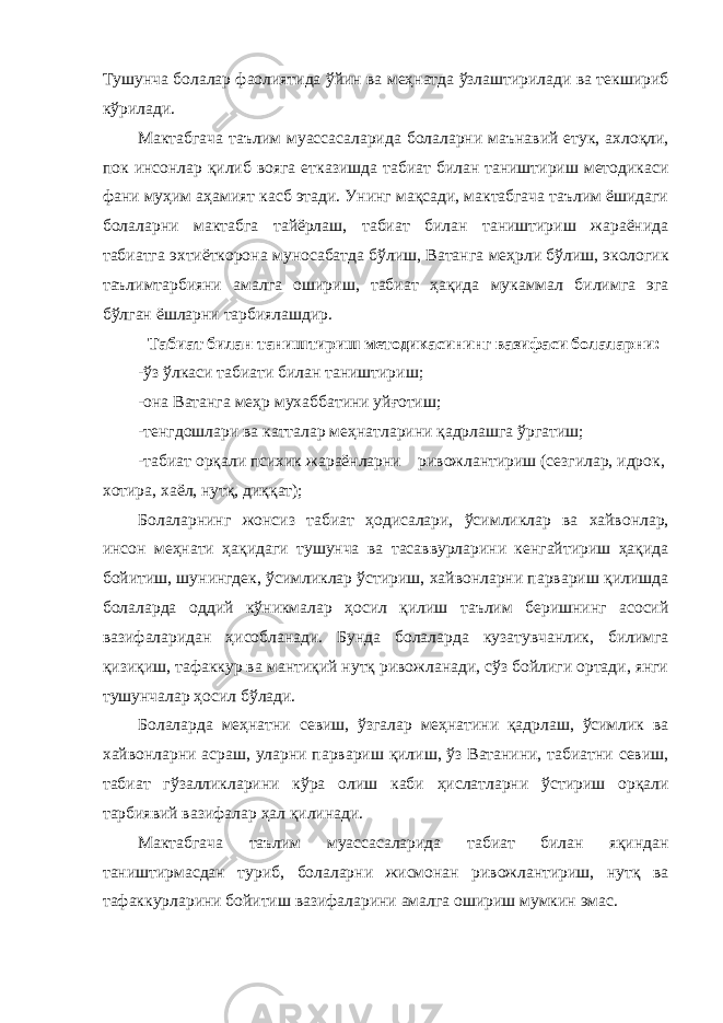 Тушунча болалар фаолиятида ўйин ва меҳнатда ўзлаштирилади ва текшириб кўрилади. Мактабгача таълим муассасаларида болаларни маънавий етук, ахлоқли, пок инсонлар қилиб вояга етказишда табиат билан таништириш методикаси фани муҳим аҳамият касб этади. Унинг мақсади, мактабгача таълим ёшидаги болаларни мактабга тайёрлаш, табиат билан таништириш жараёнида табиатга эхтиёткорона муносабатда бўлиш, Ватанга меҳрли бўлиш, экологик таълимтарбияни амалга ошириш, табиат ҳақида мукаммал билимга эга бўлган ёшларни тарбиялашдир. Табиат билан таништириш методикасининг вазифаси болаларни: -ўз ўлкаси табиати билан таништириш; -она Ватанга меҳр мухаббатини уйғотиш; -тенгдошлари ва катталар меҳнатларини қадрлашга ўргатиш; -табиат орқали психик жараёнларни ривожлантириш (сезгилар, идрок, хотира, хаёл, нутқ, диққат); Болаларнинг жонсиз табиат ҳодисалари, ўсимликлар ва хайвонлар, инсон меҳнати ҳақидаги тушунча ва тасаввурларини кенгайтириш ҳақида бойитиш, шунингдек, ўсимликлар ўстириш, хайвонларни парвариш қилишда болаларда оддий кўникмалар ҳосил қилиш таълим беришнинг асосий вазифаларидан ҳисобланади. Бунда болаларда кузатувчанлик, билимга қизиқиш, тафаккур ва мантиқий нутқ ривожланади, сўз бойлиги ортади, янги тушунчалар ҳосил бўлади. Болаларда меҳнатни севиш, ўзгалар меҳнатини қадрлаш, ўсимлик ва хайвонларни асраш, уларни парвариш қилиш, ўз Ватанини, табиатни севиш, табиат гўзалликларини кўра олиш каби ҳислатларни ўстириш орқали тарбиявий вазифалар ҳал қилинади. Мактабгача таълим муассасаларида табиат билан яқиндан таништирмасдан туриб, болаларни жисмонан ривожлантириш, нутқ ва тафаккурларини бойитиш вазифаларини амалга ошириш мумкин эмас. 