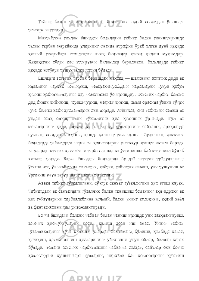 Табиат билан таништиришнинг болаларни ақлий жиҳатдан ўсишига таъсири каттадир. Мактабгача таълим ёшидаги болаларни табиат билан таништиришда талим-тарбия жараёнида уларнинг онгида атрофни ўраб олган дунё ҳақида ҳиссий тажрибага асосланган аниқ билимлар ҳосил қилиш муҳимдир. Ҳақиқатни тўғри акс эттирувчи билимлар берилмаси, болаларда табиат ҳақида нотўғри тушунчалар ҳосил бўлади. Ёшларга эстетик тарбия беришдан мақсад — шахснинг эстетик диди ва идеалини таркиб топтириш, теварак-атрофдаги нарсаларни тўғри қабул қилиш қобилиятларини ҳар томонлама ўстиришдир. Эстетик тарбия болага дид билан кийиниш, юриш-туриш, меҳнат қилиш, омма орасида ўзини тўғри тута билиш каби ҳислатларни сингдиради. Айниқса, она табиатни севиш ва ундан завқ олиш, яъни гўзалликни ҳис қилишни ўргатади. Гул ва меваларнинг ҳиди, шакли ва ранглари, қушларнинг сайраши, ариқларда сувнинг жилдираб оқиши, қишда қорнинг ғичирлаши - буларнинг ҳаммаси болаларда табиатдаги нарса ва ҳодисаларни тасаввур этишга имкон беради ва уларда эстетик ҳиссиёини тарбиялашда ва ўстиришда бой материал бўлиб хизмат қилади. Боғча ёшидаги болаларда бундай эстетик туйғуларнинг ўсиши эса, ўз навбатида санъатни, ҳаётни, табиатни севиш, уни тушуниш ва ўрганиш учун зарур шарт-шароит яратади. Аввал табиат гўзаллигини, сўнгра санъат гўзаллигини ҳис этиш керак. Табиатдаги ва санъатдаги гўзаллик билан танишиш боланинг ақл-идроки ва ҳис-туйғуларини тарбиялабгина қолмай, балки унинг ахлоқини, ақлий хаёл ва фантазиясини ҳам ривожлантиради. Боғча ёшидаги болани табиат билан таништиришда уни завқлантириш, эстетик ҳис-туйғуларни ҳосил қилиш осон иш эмас. Унинг табиат гўзалликларини кўра билиши, улардан бахраманд бўлиши, қалбида ҳавас, қизиқиш, ҳаяжонланиш ҳисларининг уйғониши учун ойлар, йиллар керак бўлади. Болани эстетик тарбиялашни табиатга саёҳат, сайрлар ёки боғча ҳовлисидаги ҳушманзара гулларни, чиройли боғ ҳовлиларини кузатиш 