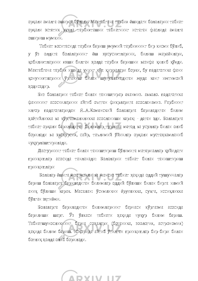 орқали амалга оширса бўлади. Мактабгача тарбия ёшидаги болаларни табиат орқали эстетик рухда тарбияташни табиатнинг истаган фаслида амалга ошириш мумкин. Табиат воситасида тарбия бериш умумий тарбиянинг бир кисми бўлиб, у ўз олдига болаларнинг ёш хусусиятларини, билиш жараёнлари, қобилиятларини яхши билган ҳолда тарбия беришни вазифа қилиб қўяди. Мактабгача тарбия ишида унинг кўп қирралари борки, бу педагогика фани қонуниятларини ўрганиш билан шуғулланадиган жуда кенг ижтимоий ҳодисадир. Биз болаларни табиат билан таништирар еканмиз. аввало. педагогика фанининг асосчиларини айтиб оътган фикрларига асосланамиз. Ғарбнинг илғор педагогларидан Я..А.Коменский болаларга бериладиган билим ҳаётийликка ва кўргазмалиликка асосланиши керак; - деган эди. Болаларга табиат орқали бериладиган билимлар турлича метод ва усуллар билан олиб борилади ва экскурсия, сайр, таълимий ўйинлар орқали мустаҳкамланиб чуқурлаштирилади. Дастурнинг табиат билан таништириш бўлимига материаллар қуйидаги принциплар асосида танланади: Болаларни табиат билан таништириш принциплари Болалар ёшига мос жонли ва жонсиз табиат ҳақида оддий тушунчалар бериш болаларга бериладиган билимлар оддий бўлиши билан бирга илмий аниқ бўлиши керак. Масалан: ўсимликни ёруғликка, сувга, иссиқликка бўлган эҳтиёжи. Болаларга бериладиган билимларнинг барчаси кўргазма асосида берилиши шарт. Ўз ўлкаси табиати ҳақида чуқур билим бериш. Табиатшуносликнинг барча соҳалари (ботаника, зоология, астрономия) ҳақида билим бериш. Юқорида айтиб ўтилган принциплар бир-бири билан боғлиқ ҳолда олиб борилади. 