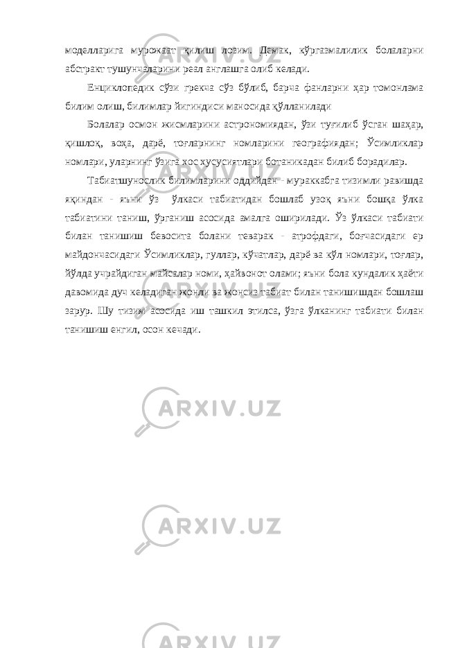 моделларига мурожаат қилиш лозим. Демак, кўргазмалилик болаларни абстракт тушунчаларини реал англашга олиб келади. Енциклопедик сўзи грекча сўз бўлиб, барча фанларни ҳар томонлама билим олиш, билимлар йигиндиси маносида қўлланилади Болалар осмон жисмларини астрономиядан, ўзи туғилиб ўсган шаҳар, қишлоқ, воҳа, дарё, тоғларнинг номларини географиядан; Ўсимликлар номлари, уларнинг ўзига хос хусусиятлари ботаникадан билиб борадилар. Табиатшунослик билимларини оддийдан - мураккабга тизимли равишда яқиндан - яъни ўз ўлкаси табиатидан бошлаб узоқ яъни бошқа ўлка табиатини таниш, ўрганиш асосида амалга оширилади. Ўз ўлкаси табиати билан танишиш бевосита болани теварак - атрофдаги, боғчасидаги ер майдончасидаги Ўсимликлар, гуллар, кўчатлар, дарё ва кўл номлари, тоғлар, йўлда учрайдиган майсалар номи, ҳайвонот олами; яъни бола кундалик ҳаёти давомида дуч келадиган жонли ва жонсиз табиат билан танишишдан бошлаш зарур. Шу тизим асосида иш ташкил этилса, ўзга ўлканинг табиати билан танишиш енгил, осон кечади. 