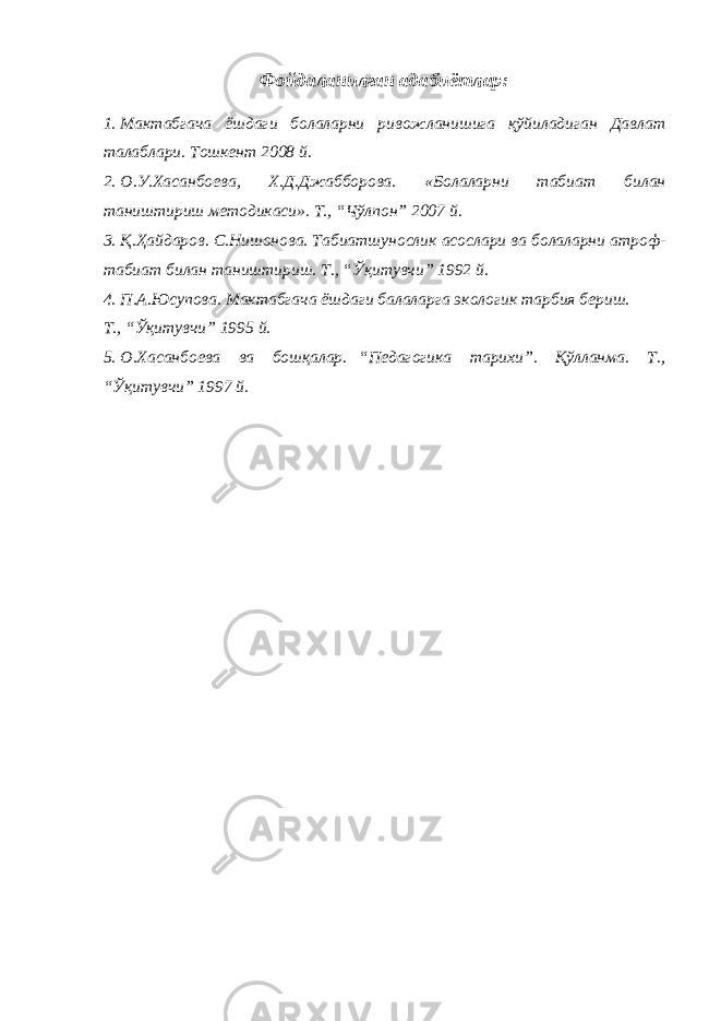 Фойдаланилган адабиётлар: 1. Мактабгача ёшдаги болаларни ривожланишига қўйиладиган Давлат талаблари. Тошкент 2008 й. 2. О.У.Хасанбоева, Х.Д.Джабборова. «Болаларни табиат билан таништириш методикаси». Т., “Чўлпон” 2007 й. 3. Қ.Ҳайдаров. С.Нишонова. Табиатшунослик асослари ва болаларни атроф- табиат билан таништириш. Т., “Ўқитувчи” 1992 й. 4. П.А.Юсупова. Мактабгача ёшдаги балаларга экологик тарбия бериш. Т., “Ўқитувчи” 1995 й. 5. О.Хасанбоева ва бошқалар. “Педагогика тарихи”. Қўлланма. Т., “Ўқитувчи” 1997 й. 