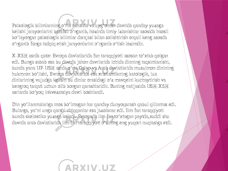 Psixologik bilimlarning o’rta asrlarda va uyg’onish davrida qanday yuzaga kelishi jarayonlarini batafsil o’rganib, hozirda ilmiy izlanishlar asosida haosil bo’layotgan psixologik bilimlar darajasi bilan solishtirish orqali keng asosda o’rganib fanga tadqiq etish jarayonlarini o’rganib o’tish lozimdir. X-XSH asrda qator Evropa davlatlarida fan taraqqiyoti asosan to’xtab qolgan edi. Bunga sabab esa bu davrda jahon davrlarida ichida dinning taqsimlanishi, bunda yana UP-USH asrda o’rta Osiyo va Arab davlatlarida musulmon dinining hukmron bo’lishi, Evropa davlatlarida esa xristianlikning katologik, iua dinlarining vujudga kelishi bu dinlar orasidagi o’z mavqeini kuchaytirish va kengroq tarqati uchun olib borgan qarashlaridir. Buning natijasida USH-XSH asrlarda bo’yoq inkvezatsiya davri boshlandi. Din yo’llanmalariga mos bo’lmagan har qanday dunyoqarash qabul qilinmas edi. Bularga, ya’ni unga qarshi chiqqanlar esa jazolanar edi. Ilm-fan taraqqiyoti bunda skelostika yuzaga keladi. Evropada ilm-fan to’xtagan paytda,xuddi shu davrda arab davlatlarida ilm-fan taraqqiyoti o’zining eng yuqori nuqtasiga etdi. 