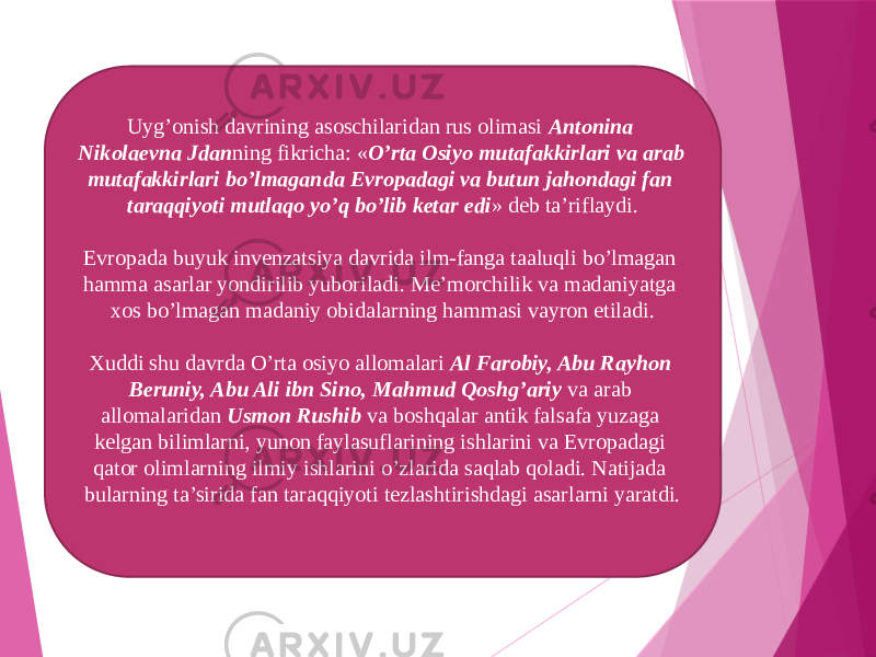 Uyg’onish davrining asoschilaridan rus olimasi  Antonina Nikolaevna Jdan ning fikricha: « O’rta Osiyo mutafakkirlari va arab mutafakkirlari bo’lmaganda Evropadagi va butun jahondagi fan taraqqiyoti mutlaqo yo’q bo’lib ketar edi » deb ta’riflaydi. Evropada buyuk invenzatsiya davrida ilm-fanga taaluqli bo’lmagan hamma asarlar yondirilib yuboriladi. Me’morchilik va madaniyatga xos bo’lmagan madaniy obidalarning hammasi vayron etiladi. Xuddi shu davrda O’rta osiyo allomalari  Al Farobiy, Abu Rayhon Beruniy, Abu Ali ibn Sino, Mahmud Qoshg’ariy  va arab allomalaridan  Usmon Rushib  va boshqalar antik falsafa yuzaga kelgan bilimlarni, yunon faylasuflarining ishlarini va Evropadagi qator olimlarning ilmiy ishlarini o’zlarida saqlab qoladi. Natijada bularning ta’sirida fan taraqqiyoti tezlashtirishdagi asarlarni yaratdi. 