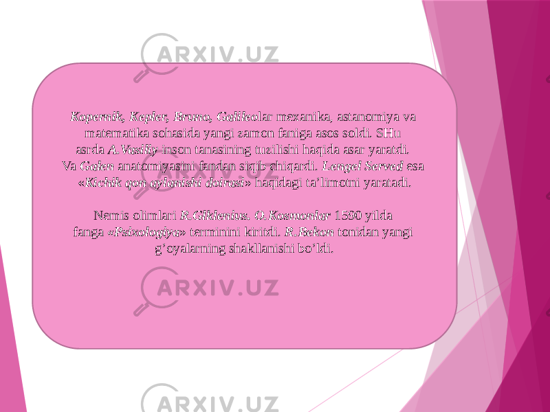 Kopernik, Kepler, Bruno, Galileo lar mexanika, astanomiya va matematika sohasida yangi zamon faniga asos soldi. SHu asrda  A.Vasiliy  inson tanasining tuzilishi haqida asar yaratdi. Va  Galen  anatomiyasini fandan siqib chiqardi.  Lengel Served  esa « Kichik qon aylanishi doirasi » haqidagi ta’limotni yaratadi. Nemis olimlari  R.Glklenius. O.Kosmonlar  1590 yilda fanga  «Psixologiya » terminini kiritdi.  R.Bekon  tonidan yangi g’oyalarning shakllanishi bo’ldi. 