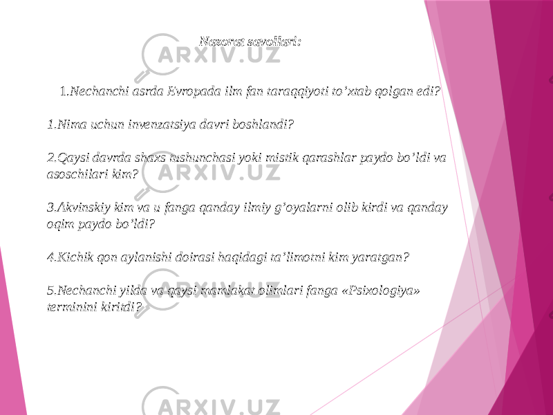 Nazorat savollari: 1. Nechanchi asrda Evropada ilm fan taraqqiyoti to’xtab qolgan edi? 1. Nima uchun invenzatsiya davri boshlandi? 2. Qaysi davrda shaxs tushunchasi yoki mistik qarashlar paydo bo’ldi va asoschilari kim? 3. Akvinskiy kim va u fanga qanday ilmiy g’oyalarni olib kirdi va qanday oqim paydo bo’ldi? 4. Kichik qon aylanishi doirasi haqidagi ta’limotni kim yaratgan? 5. Nechanchi yilda va qaysi mamlakat olimlari fanga «Psixologiya» terminini kiritdi? 