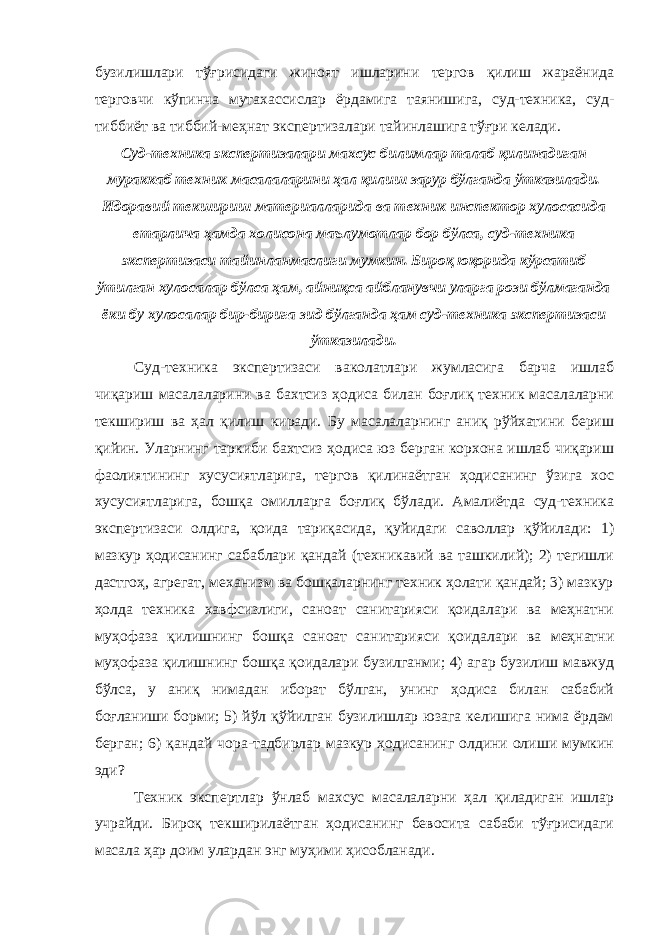 бузилишлари тўғрисидаги жиноят ишларини тергов қилиш жараёнида терговчи кўпинча мутахассислар ёрдамига таянишига, суд-техника, суд- тиббиёт ва тиббий-меҳнат экспертизалари тайинлашига тўғри келади. Суд-техника экспертизалари махсус билимлар талаб қилинадиган мураккаб техник масалаларини ҳал қилиш зарур бўлганда ўтказилади. Идоравий текшириш материалларида ва техник инспектор хулосасида етарлича ҳамда холисона маълумотлар бор бўлса, суд-техника экспертизаси тайинланмаслиги мумкин. Бироқ юқорида кўрсатиб ўтилган хулосалар бўлса ҳам, айниқса айбланувчи уларга рози бўлмаганда ёки бу хулосалар бир-бирига зид бўлганда ҳам суд-техника экспертизаси ўтказилади. Суд-техника экспертизаси ваколатлари жумласига барча ишлаб чиқариш масалаларини ва бахтсиз ҳодиса билан боғлиқ техник масалаларни текшириш ва ҳал қилиш киради. Бу масалаларнинг аниқ рўйхатини бериш қийин. Уларнинг таркиби бахтсиз ҳодиса юз берган корхона ишлаб чиқариш фаолиятининг хусусиятларига, тергов қилинаётган ҳодисанинг ўзига хос хусусиятларига, бошқа омилларга боғлиқ бўлади. Амалиётда суд-техника экспертизаси олдига, қоида тариқасида, қуйидаги саволлар қўйилади: 1) мазкур ҳодисанинг сабаблари қандай (техникавий ва ташкилий); 2) тегишли дастгоҳ, агрегат, механизм ва бошқаларнинг техник ҳолати қандай; 3) мазкур ҳолда техника хавфсизлиги, саноат санитарияси қоидалари ва меҳнатни муҳофаза қилишнинг бошқа саноат санитарияси қоидалари ва меҳнатни муҳофаза қилишнинг бошқа қоидалари бузилганми; 4) агар бузилиш мавжуд бўлса, у аниқ нимадан иборат бўлган, унинг ҳодиса билан сабабий боғланиши борми; 5) йўл қўйилган бузилишлар юзага келишига нима ёрдам берган; 6) қандай чора-тадбирлар мазкур ҳодисанинг олдини олиши мумкин эди? Техник экспертлар ўнлаб махсус масалаларни ҳал қиладиган ишлар учрайди. Бироқ текширилаётган ҳодисанинг бевосита сабаби тўғрисидаги масала ҳар доим улардан энг муҳими ҳисобланади. 