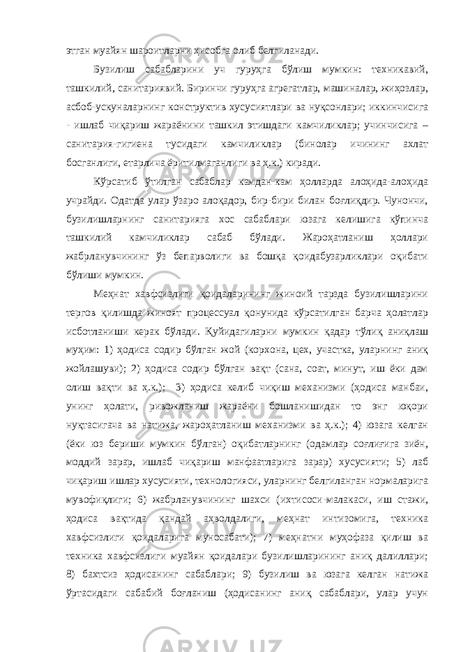 этган муайян шароитларни ҳисобга олиб белгиланади. Бузилиш сабабларини уч гуруҳга бўлиш мумкин: техникавий, ташкилий, санитариявий. Биринчи гуруҳга агрегатлар, машиналар, жиҳозлар, асбоб-ускуналарнинг конструктив хусусиятлари ва нуқсонлари; иккинчисига - ишлаб чиқариш жараёнини ташкил этишдаги камчиликлар; учинчисига – санитария-гигиена тусидаги камчиликлар (бинолар ичининг ахлат босганлиги, етарлича ёритилмаганлиги ва ҳ.к.) киради. Кўрсатиб ўтилган сабаблар камдан-кам ҳолларда алоҳида-алоҳида учрайди. Одатда улар ўзаро алоқадор, бир-бири билан боғлиқдир. Чунончи, бузилишларнинг санитарияга хос сабаблари юзага келишига кўпинча ташкилий камчиликлар сабаб бўлади. Жароҳатланиш ҳоллари жабрланувчининг ўз бепарволиги ва бошқа қоидабузарликлари оқибати бўлиши мумкин. Меҳнат хавфсизлиги қоидаларининг жиноий тарзда бузилишларини тергов қилишда жиноят процессуал қонунида кўрсатилган барча ҳолатлар исботланиши керак бўлади. Қуйидагиларни мумкин қадар тўлиқ аниқлаш муҳим: 1) ҳодиса содир бўлган жой (корхона, цех, участка, уларнинг аниқ жойлашуви); 2) ҳодиса содир бўлган вақт (сана, соат, минут, иш ёки дам олиш вақти ва ҳ.к.); 3) ҳодиса келиб чиқиш механизми (ҳодиса манбаи, унинг ҳолати, ривожланиш жараёни бошланишидан то энг юқори нуқтасигача ва натижа, жароҳатланиш механизми ва ҳ.к.); 4) юзага келган (ёки юз бериши мумкин бўлган) оқибатларнинг (одамлар соғлиғига зиён, моддий зарар, ишлаб чиқариш манфаатларига зарар) хусусияти; 5) лаб чиқариш ишлар хусусияти, технологияси, уларнинг белгиланган нормаларига мувофиқлиги; 6) жабрланувчининг шахси (ихтисоси-малакаси, иш стажи, ҳодиса вақтида қандай аҳволдалиги, меҳнат интизомига, техника хавфсизлиги қоидаларига муносабати); 7) меҳнатни муҳофаза қилиш ва техника хавфсизлиги муайян қоидалари бузилишларининг аниқ далиллари; 8) бахтсиз ҳодисанинг сабаблари; 9) бузилиш ва юзага келган натижа ўртасидаги сабабий боғланиш (ҳодисанинг аниқ сабаблари, улар учун 