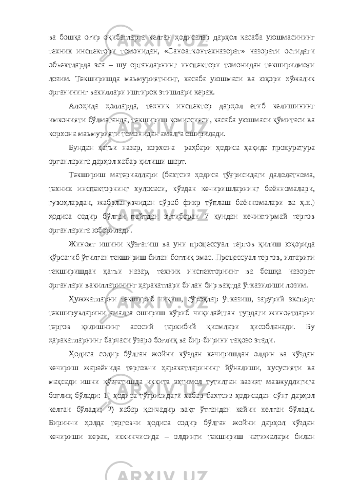 ва бошқа оғир оқибатларга келган ҳодисалар дарҳол касаба уюшмасининг техник инспектори томонидан, «Саноатконтехназорат» назорати остидаги объектларда эса – шу органларнинг инспектори томонидан текширилмоғи лозим. Текширишда маъмуриятнинг, касаба уюшмаси ва юқори хўжалик органининг вакиллари иштирок этишлари керак. Алоҳида ҳолларда, техник инспектор дарҳол етиб келишининг имконияти бўлмаганда, текшириш комиссияси, касаба уюшмаси қўмитаси ва корхона маъмурияти томонидан амалга оширилади. Бундан қатъи назар, корхона раҳбари ҳодиса ҳақида прокуратура органларига дарҳол хабар қилиши шарт. Текшириш материаллари (бахтсиз ҳодиса тўғрисидаги далолатнома, техник инспекторнинг хулосаси, кўздан кечиришларнинг баённомалари, гувоҳлардан, жабрланувчидан сўраб фикр тўплаш баённомалари ва ҳ.к.) ҳодиса содир бўлган пайтдан эътиборан 7 кундан кечиктирмай тергов органларига юборилади. Жиноят ишини қўзғатиш ва уни процессуал тергов қилиш юқорида кўрсатиб ўтилган текшириш билан боғлиқ эмас. Процессуал тергов, илгариги текширишдан қатъи назар, техник инспекторнинг ва бошқа назорат органлари вакилларининг ҳаракатлари билан бир вақтда ўтказилиши лозим. Ҳужжатларни текшириб чиқиш, сўроқлар ўтказиш, зарурий эксперт текширувларини амалга ошириш кўриб чиқилаётган турдаги жиноятларни тергов қилишнинг асосий таркибий қисмлари ҳисобланади. Бу ҳаракатларнинг барчаси ўзаро боғлиқ ва бир-бирини тақозо этади. Ҳодиса содир бўлган жойни кўздан кечиришдан олдин ва кўздан кечириш жараёнида терговчи ҳаракатларининг йўналиши, хусусияти ва мақсади ишни қўзғатишда иккита эҳтимол тутилган вазият мавжудлигига боғлиқ бўлади: 1) ҳодиса тўғрисидаги хабар бахтсиз ҳодисадан сўнг дарҳол келган бўлади; 2) хабар қанчадир вақт ўтгандан кейин келган бўлади. Биринчи ҳолда терговчи ҳодиса содир бўлган жойни дарҳол кўздан кечириши керак, иккинчисида – олдинги текшириш натижалари билан 