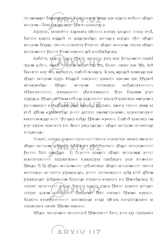 танишишдан бошлаш лозим. Бироқ иккала ҳолда ҳам ҳодиса жойини кўздан кечириш – бажарилиши шарт бўлган ҳаракатдир. Афсуски, амалиётчи ходимлар кўпинча мазкур қоидани инкор этиб, бахтсиз ҳодиса моддий из қолдирмайди, қанчадир вақтдан сўнг кўздан кечириш беҳуда, техник инспектор ўтказган кўздан кечириш, тергов кўздан кечиришнинг ўрнига ўтиши мумкин деб ҳисоблайдилар. Албатта, ҳодиса содир бўлган вазиятни узоқ вақт ўзгаришсиз сақлаб туриш қийин, ишлаб чиқариш шароитида эса, баъзан иложи ҳам йўқ. Бой берилган вақт эса, шубҳасиз, салбий омилдир. Бироқ, шундай ҳолларда ҳам кўздан кечириш зарур. Моддий изларнинг ҳаммаси ҳамиша ҳам йўқолиб кетавермайди. Кўздан кечириш натижалари жабрланувчининг, айбланувчининг, гувоҳларнинг кўрсатувларини тўғри баҳолаш учун зарурдир. Кўздан кечириш пайтида ҳодисанинг ҳақиқий ҳолатлари яширишга уринишларни пайқаб қолиниши мумкин. Масалан, электр токини улаш ва узиб қўйиш мосламасида унинг дастаси алмаштирилиши, ҳаракатланувчи механизмларда янги тўсиқлар пайдо бўлиши мумкин. Салбий ҳолатлар иш учун муҳим аҳамиятга эга. Лекин улар одатда – кўздан кечириш натижасида аниқланади. Ниҳоят, назорат қилувчи органнинг техник инспектори амалга оширган кўздан кечириш қуйидаги сабабларга кўра терговчи кўздан кечиришининг ўрнини боса олмайди: 1) биринчи ҳолдаги кўздан кечиришда унинг холисоналигини кафолотловчи процессуал талабларга риоя этилмаган бўлади; 2) бу кўздан кечиришнинг субъектлари кўздан кечиришнинг техник воситалари ва тактик усулларидан, унинг натижаларини қайд этиб қўйиш усулларидан фойдаланиш борасида етарлича малакага эга бўлмайдилар; 3) назорат органининг вакили бахтсиз ҳодиса содир бўлган корхона устидан назорат қилиш вазифасини бажариши боис нохолис бўлиши мумкин. Корхона маъмуриятининг вакилларида янада кўпроқ манфаатдорлик ва нохолислик намоён бўлиши мумкин. Кўздан кечиришни кечиктириб бўлмаслиги боис, унга ҳар тарафлама 