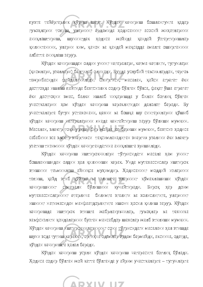 пухта тайёргарлик кўриш шарт. Кўздан кечириш бошлангунга қадар гувоҳларни топиш, уларнинг ёрдамида ҳодисанинг асосий жиҳатларини аниқлаштириш, шунингдек ҳодиса жойида қандай ўзгартиришлар қилинганини, уларни ким, қачон ва қандай мақсадда амалга оширганини албатта аниқлаш зарур. Кўздан кечиришдан олдин унинг чегаралари, кетма-кетлиги, тугунлари (қисмлари, узеллари) белгилаб олинади. Бунда услубий тавсиялардан, тергов тажрибасидан фойдаланилади. Охиргиси, масалан, қайси агрегат ёки дастгоҳда ишлаш пайтида бахтсизлик содир бўлган бўлса, фақат ўша агрегат ёки дастгоҳни эмас, балки ишлаб чиқаришда у билан боғлиқ бўлган участкаларни ҳам кўздан кечириш кераклигидан далолат беради. Бу участкаларга бутун устахонани, цехни ва бошқа шу сингариларни қўшиб кўздан кечириш чегараларини янада кенгайтириш зарур бўлиши мумкин. Масалан, электр токи уриши бир жойда юз бериши мумкин, бахтсиз ҳодиса сабабини эса электр энергияси тақсимланадиган энергия узелини ёки электр узатиш тизимини кўздан кечиргандагина аниқлашга эришилади. Кўздан кечириш иштирокчилари тўғрисидаги масала ҳам унинг бошланишидан олдин ҳал қилиниши керак. Унда мутахассислар иштирок этишини таъминлаш айниқса муҳимдир. Ҳодисанинг моддий изларини топиш, қайд этиб қўйиш ва олишга уларнинг кўмаклашиши кўздан кечиришнинг самарали бўлишини кучайтиради. Бироқ ҳар доим мутахассисларнинг етарлича билимга эгалиги ва холислигига, уларнинг ишнинг натижасидан манфаатдорлигига ишонч ҳосил қилиш зарур. Кўздан кечиришда иштирок этишга жабрланувчилар, гувоҳлар ва техника хавфсизлиги қоидаларини бузган мансабдор шахслар жалб этилиши мумкин. Кўздан кечириш иштирокчиларининг сони тўғрисидаги масалани ҳал этишда шуни эсда тутиш керакки, ортиқча одамлар ёрдам бермайди, аксинча, одатда, кўздан кечиришга ҳалал беради. Кўздан кечириш усули кўздан кечириш чегарасига боғлиқ бўлади. Ҳодиса содир бўлган жой катта бўлганда у айрим участкаларга – тугунларга 