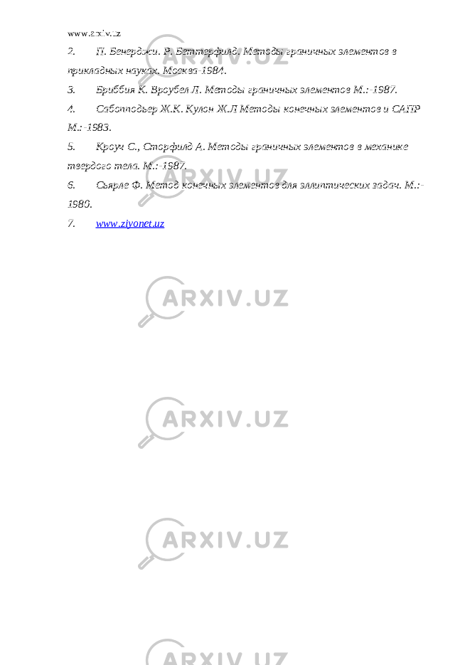 www.arxiv.uz 2. П. Бенерджи. Р. Беттерфилд. Методы граничных элементов в прикладных науках. Москва -19 84. 3. Бриббия К. Вроубел Л. Методы граничных элементов М.:-1987. 4. Сабопподьер Ж.К. Кулон Ж.Л Методы конечных элементов и САПР М.:-1983. 5. Кроуч С., Сторфилд А. Методы граничных элементов в механике твердого тела. М. :-19 87. 6. Сьярле Ф. Метод конечных элементов для эллиптических задач. M.:- 19 80. 7. www.ziyonet.uz 