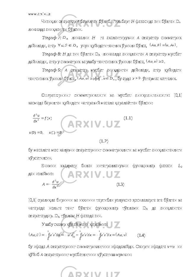 www.arxiv.uz Чизи қ ли оператор А берилган б ў либ, Гильберт Н фазосида зич б ў лган D А линеалда ани қ ланган б ў лсин. Таъриф-7:A D линеални Н га акслантирувчи А оператор симметрик дейилади, агар A D u   , учун қ уйидаги тенглик ў ринли б ў лса,     Av u Au , ,   . Таъриф-8: Н да зич б ў лган D A -линеалда аниқланган А оператор мусбат дейилади, агар у симметрик ва ушбу тенгсизлик ў ринли б ў лса,   0 ,  u Au . Таъриф-9: А оператор мусбат ани қ ланган дейилади, агар қ уйидаги тенгсизлик ў ринли б ў лса,   AD u u u Au   , , 2  , бу ерда 0 - ў згармас катталик. Операторнинг симметриклиги ва мусбат аниқланганлиги: [0,1] кесмада берилган қ уйидаги чегаравий масала қ аралаётган б ў лсин :  ) ( 2 2 x f dx u d  (1.1) 0 )1( ,0 )0(   u u (1.2) бу масалага мо с келувчи операторнинг симметриклиги ва мусбат ани қ ланганлиги к ў рсатилсин. Ечимни квадрати билан интегралланувчи функциялар фазоси L 2 дан излаймиз: 2 2 dx u d A   (1.3) [0,1] орали қл а биринчи ва иккинчи тартибли узлуксиз ҳосилаларга эга б ў лган ва чегарада нольга тенг б ў лган функциялар т ў плами D А да ани қ ланган оператордир. D A т ў плам Н фазода зич. У шбу скаляр к ў пайтмани қ араймиз:                    1 0 1 0 1 0 1 0 , , v Au dx vu dxvu vu dx vu Au  (1.4) бу ифода А операторнинг симметриклигини ифодалайди. Охирги ифодага v = u ни қў йиб А операторнинг мусбатлигини к ў рсатиш мумкин : 