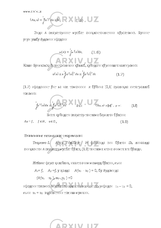 www.arxiv.uz        1 0 2 0 , dx u u Au (1.5) Энди А операторнинг мусбат аниқланганлигини кўрсатамиз. Бунинг учун ушбу ёрдамчи ифодани   , ) ( 0 dxx u x u x    (1.6) Коши-Буняковсқий тенгсизликни қўллаб, қуйидаги кўринишга келтирамиз:                1 0 2 0 2 dt t u dx x u x x u x (1.7) (1.7) ифоданинг ў нг ва чап томонини х бўйича [0,1] орали қл а интеграллаб топамиз :          1 0 1 0 2 2 dt t u dxx u ё к и   1 , , 2    u u Au (1.8) Бизга қ уйидаги оператор тенглама берилган б ў лсин: AD u H f f Au    , , (1.9) Ечимнинг ягоналик теоремаси: Теорема-1. Агар Гильберт H фазосида зич бўлган D A линеалда ани қ ланган А оператор мусбат б ў лса, (1.9) тенглама ягона ечимга эга б ў лади. Исбот: фараз қилайлик, иккита ечим мавжуд бўлсин, яъни А1= f, А2 =f, у ҳолда А(и 1 - и 2 ) = 0, бу ёр дамид а (А(и 1 -и 2 ), и1 -и 2 ) = 0 ифодани топамиз. Мусбат ани қ ланганликнинг таърифидан u 1 – u 2 = 0 , яъни и 1 = и 2 эқанлигини топиш мумкин. 