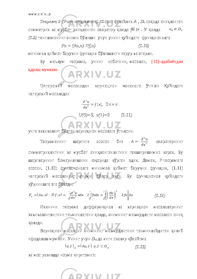 www.arxiv.uz Теорема-2 (Рисс теоремаси) . Фараз қ илайлик А , D А со ҳа да ани қ ланган симметрик ва мусбат ани қ ланган оператор ҳа мда f H . У ҳ олда AD u 0 (1.9) тенгламанинг ечими бўлиши учу н у нинг қуйидаги фу нкционалг а F и = (Аи,и)-2( f ,и) (1.10) минимал қ иймат берувчи функция б ў лишлиги зарур ва етарли. Бу маълум теорема, унинг исботини, масалан, [13]-адабиётдан қа раш мумкин. Чегаравий масаладан вариацион масалага ўтиш: Қ уйидаги чегаравий масаладан - ), ( 2 2 x f dx u d  0 1  x U (0)=0, u (1)=0 (1.11) унга эквивалент б ў лган вариаци он масалага ў тилсин. Теореманинг шартига асосан биз 2 2 dx u d A   операторнинг симметриклигини ва мусбат ани қ ланганлигини текширишимиз керак. Бу шартларнинг бажарилишини юқорида к ў рган эдик. Демак, 2-теоремага асосан, (1.10) функционалга минимал қ иймат берувчи функция , (1.11) чегаравий масаланинг ечими б ў лар э к ан. Бу функционал қ уйидаги к ў ринишга эга б ў лади:                        1 0 1 0 1 0 2 2 2 2 2 , 2 , dx fu dx du fudx udx dx u d uf u Au Fu (1.12) Иккинчи теорема дифференциал ва вариацион масалаларнинг эквивалентлигини таъминлагани ҳолда, ечимнинг мавжудлиги масаласи очиқ қолади. Вариацион масалани ечимнинг мавжудлигини таъминлайдиган қилиб ифодалаш мумкин. Унинг учун D A да янги скаляр к ў пайтма     A A D u Au u      , , , , (1.13) ва мос равишда норма киритамиз: 