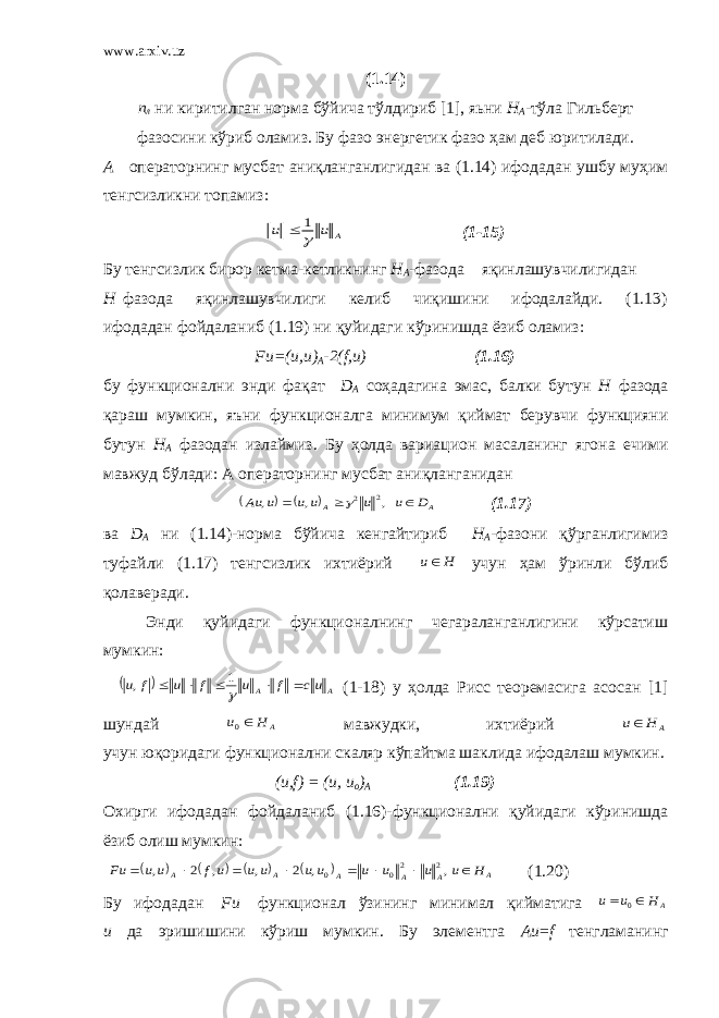 www.arxiv.uz (1.14) п л ни киритилган норма бўйича тўлдириб [1], яьни Н А -тўла Гильберт фазосини кўриб оламиз. Бу фазо энергетик фазо ҳам деб юритилади. А операторнинг мусбат аниқланганлигидан ва (1.14) ифодадан ушбу муҳим тенгсизликни топамиз: A u u  1  (1-15) Бу тенгсизлик бирор кетма-кетликнинг Н А -фазода яқинлашувчилигидан Н фазода яқинлашувчилиги келиб чиқишини ифодалайди. (1.13) ифодадан фойдаланиб (1.19) ни қуйидаги кўринишда ёзиб оламиз: Fu=(u,u) A -2(f,u) (1.16) бу функционални энди фақат D A соҳадагина эмас, балки бутун Н фазода қараш мумкин, яъни функционалга минимум қиймат берувчи функцияни бутун Н А фазодан излаймиз. Бу ҳолда вариацион масаланинг ягона ечими мавжуд б ў лади: А операторнинг мусбат ани қл анганидан     A A D u u u u u Au    , , , 2 2 (1.17) ва D А ни (1.14)-норма бўйича кенгайтириб Н А -фазони қўрганлигимиз туфайли (1.17) тенгсизлик ихтиёрий H u учун ҳам ўринли бўлиб қолаверади. Энди қуйидаги функционалнинг чегараланганлигини кўрсатиш мумкин:   A A uc f u f u f u       1 , (1-18) у ҳолда Рисс теоремасига асосан [1] шундай A H u 0 мавжудки, ихтиёрий A H u учун юқоридаги функционални скаляр кўпайтма шаклида ифодалаш мумкин. (и,f) = (и, и о ) А (1.19) Охирги ифодадан фойдаланиб (1.16)-функционални қуйидаги кўринишда ёзиб олиш мумкин:         A A A A A A H u u u u u u u u uf u u Fu         , , 2 , , 2 , 2 20 0 (1.20) Бу ифодадан F и функционал ўзининг минимал қийматига A H u u   0 и да эришишини кўриш мумкин. Бу элементга Аи = f тенгламанинг 