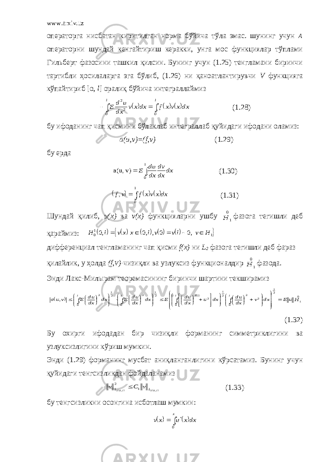 www.arxiv.uz операторга нисбатан киритилган норма бўйича тўла эмас. шунинг учун А операторни шундай кенгайтириш керакки, унга мос функциялар тўплами Гильберт фазосини ташкил қилсин. Бунинг учун (1.25) тенгламани биринчи тартибли ҳосилаларга эга бўлиб, (1.26) ни қаноатлантирувчи V функцияга кўпайтириб [о, l ] оралиқ бўйича интеграллаймиз         l l dxx vx f dxx v dx u d E 0 0 2 2 (1.28) бу ифоданинг чап қисмини бўлаклаб интеграллаб қуйидаги ифодани оламиз: a(u,v)=(f,v) (1.29) бу ерда dx dx dv dx du E  1 0 v) a(u, (1.30)        1 0 , dxx vx f v f (1.31) Шундай қилиб, и(х) в а v(x) функцияларни ушбу 0 1 H фазога тегишли деб қараймиз:           1 10 ,0 0 , ,0 ,0 H v lv v l x xv l H      дифференциал тенгламанинг чап қисми f (х) ни L 2 фазога тегишли деб фараз қилайлик, у ҳолда ( f , V ) - чизиқли ва узлуксиз функционалдир 0 1 H фазода. Энди Лакс-Милырам теоремасининг биринчи шартини текширамиз   01 21 0 2 2 21 0 2 2 21 0 2 21 0 2 , H u E dx v dx du dx u dx du E dx dx du E dx dx du E v ua l l l l                                                             (1.32) Бу охирги ифодадан би р чизиқли форманинг симметриклигини ва узлуксизлигини кўриш мумкин . Энди (1.29) форманинг мусбат аниқ л анганлигини кўрсатамиз. Бунинг учун қуйидаги тенгсизликдан фойдаланамиз  l l L L v C v ,02 ,02 1 2  (1.33) бу тенгсизликни осонгина исботлаш мумкин :        x dxx u x v 0 