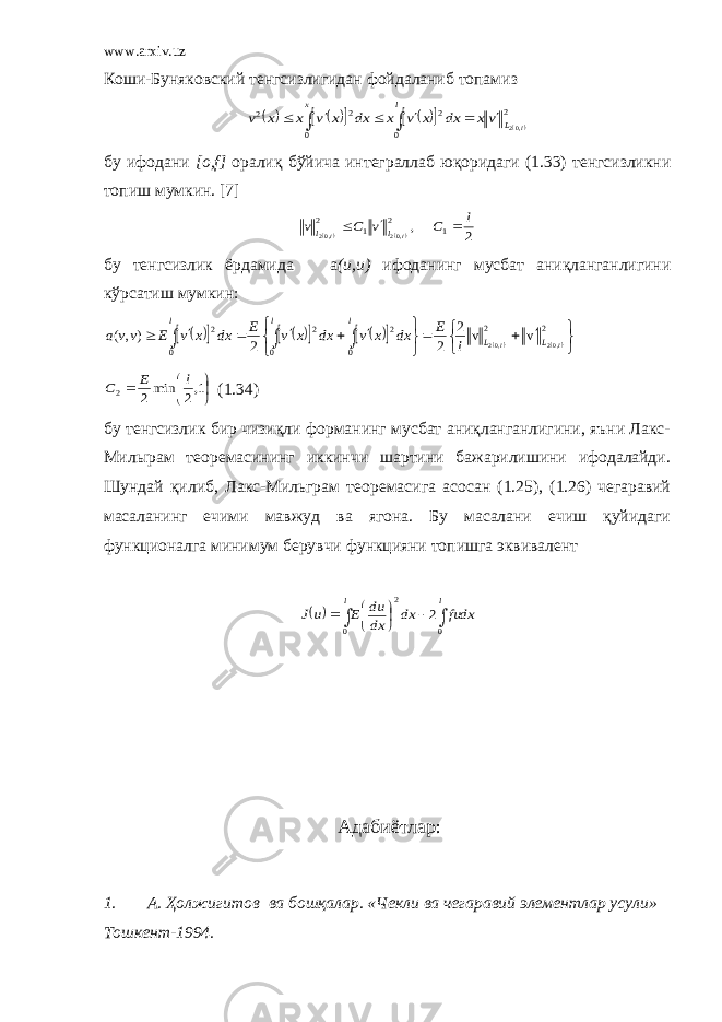 www.arxiv.uz Коши-Буняковский тенгсизлигидан фойдаланиб топамиз           2 0 2 0 2 2 ,02l L l x vx dx x v x dx x v x x v         бу ифодани [о,f] оралиқ бўйича интеграллаб юқоридаги (1.33) тенгсизликни топиш мумкин. [7]   2 , 1 2 1 2 ,02 ,02 l C v C v l l l l    бу тенгсизлик ёрдамида а ( u , u ) ифоданинг мусбат аниқланганлигини кўрсатиш мумкин :                                  2 2 0 2 0 2 0 2 ,02 ,02 v v 2 2 2 ),( l l L L l l l l E dx x v dx x v E dx x v E vv a      1,2 min2 2 l E C (1.34) бу тенгсизлик бир чизиқли форманинг мусбат аниқланганлигини, яъни Лакс- Милырам теоремасининг иккинчи шартини бажарилишини ифодалайди. Шундай қилиб, Лакс-Мильграм теоремасига асосан (1.25), (1.26) чегаравий масаланинг ечими мавжуд ва ягона. Бу масалани ечиш қуйидаги функционалга минимум берувчи функцияни топишга эквивалент           l l fudx dx dx du E u J 0 0 2 2   Адабиётлар : 1. A . Ҳолжигитов ва бошқалар. «Чекли ва чегаравий элементлар усули» Тошкент-1994. 