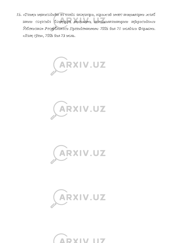 15. «Ташқи иқтисодиёт ва савдо алоқалари, хорижий инвес-тицияларни жалб этиш соҳасида бошқарув тизимини такомиллаштириш тўғрисида»ги Ўзбекистон Республикаси Президентининг 2005 йил 21 июлдаги Фармони. «Халқ сўзи», 2005 йил 23 июль. 