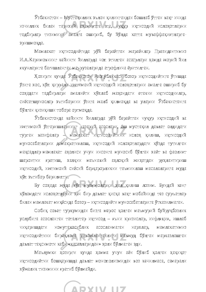 Ўзбекистон – Мустақиллик эълон қилингандан бошлаб ўтган вақт ичида изчиллик билан тарихий аҳамиятга эга, чуқур иқтисодий ислоҳотларни тадбирлар тизимини амалга ошириб, бу йўлда катта муваффақиятларга- эришмоқда. Мамлакат иқтисодиётида рўй бераётган жараёнлар Президентимиз И.А.Каримовнинг кейинги йилларда чоп этилган асасрлари ҳамда жорий йил якунларига бағишланган маърузаларида атрофлича ёритилган. Ҳозирги кунда Ўзбекистон Республикаси бозор иқтисодиётига ўтишда ўзига хос, кўп қиррали ижтимоий иқтисодий ислоҳотларни амалга ошириб бу соҳадаги тадбирлари амалиёти кўплаб жаҳондаги етакчи иқтисодчилар, сиёсатшунослар эътиборини ўзига жалб қилмоқда ва уларни Ўзбекистонга бўлган қизиқиши тобора ортмоқда. Ўзбекистонда кейинги йилларда рўй бераётган чуқур иқтисодий ва ижтимоий ўзгаришларнинг назарий асослари, ёш мустақил давлат олдидаги турган вазифалар – мамлакат иқтисодиётини ислоҳ қилиш, иқтисодий муносабатларни демакратиялаш, иқтисодий ислоҳотлардаги кўзда тутилган мақсадлар-мамлакат аҳолиси учун инсонга муносиб бўлган хаёт ва фаолият шароитни яратиш, халқни маънавий аҳлоқий жиҳатдан руҳлантириш иқтисодий, ижтимоий сиёсий барқарорликни таъминлаш масалаларига жуда кўп эътибор бериляпти. Бу соҳада жуда кўп муаммоларни ҳал қилиш лозим. Бундай кенг кўламдаги ислоҳотларни ҳеч бир давлат қисқа вақт мобайнида тез суръатлар билан мамлакат миқёсида бозор – иқтисодиёти муносабатларига ўтказилмаган. Собиқ совет туркумидан бизга мерос қолган маъмурий буйруқбозлик услубига асосланган тоталитар иқтисод – яъни кризислар, инфляция, ишлаб чиқаришдаги номутакосиблик асосланмаган нархлар, мамлакатимиз иқтисодиётини бирёқлама ривожланганлиги мавжуд бўлган марказлашган давлат тақсимоти каби «касалларидан» ҳоли бўлмаган эди. Маълумки ҳозирги кунда ҳамма учун аён бўлиб қолган ҳақиқат иқтисодиётни бошқаришда давлат монополизмидан воз кечилмаса, самарали хўжалик тизимини яратиб бўлмайди. 