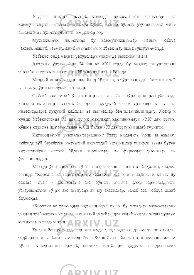 Ундан ташқари республикамизда ривожланган транспорт ва коммуникацион тизимлар мавжуд бўлиб, темир йўллар узунлиги 6.7 минг автомобилъ йўллари 80 минг км.дан ортиқ. Мустақиллик йилларида бу коммуникациялар тизими тобора такомиллашиб, таъмирланиб янгидан янги объектлар ишга тушурилмоқда. Ўзбекистонда меҳнат ресурслари ниҳоятда имкониятга эга. Аҳолини ўртача ёши 24 ёш ва XXI асрда бу меҳнат ресурслариш таркиби катта имкониятга эга бўлишидан дарак беради. Моддий ишлаб чиқаришда банд бўлган ҳар тўрт кишидан биттаси олий ва махсус ўрта маълумотга эгадир. Сиёсий ижтимоий ўзгаришларнинг яна бир кўриниши республикада халқаро меъёрларга жавоб берадиган ҳуқуқий тизим яратилди ва чет эл инвесторларга ҳуқуқий кафолат ва имтиёзлар белгиланганлигидир. Ҳозирги кунда Ўзбекистонда 70 дан ортиқ мамлакат кампаниялари 2000 дан ортиқ, қўшма корхона (шу жумладан АҚШ билан 200 дан ортиқ) ишлаб турипти. Иқтисодиётни ривожлантиришнинг бозор моделига ўтиш ва жамият хаётида рўй бераётган ижтимоий иқтисодий ўзгаришлар ҳозирги кунда бутун иқтисодиётни асосий бўғини корхоналар ва фирмалар томонига юз ўгиришидадир. Мазкур ўзгаришларни тўғри талқин этиш англаш ва баҳолаш, таҳлил этишда &#34;Корхона ва тармоқлар иқтисодиёти&#34; фанининг аҳамияти катта. Бу соҳада теран - билимларга эга бўлган, янгича фикр юритиладиган, ўзгаришларни тўғри акс эттирадиган мутахасислар: талаб эса тобора ошиб бормоқда. &#34;Корхона ва тармоқлар иқтисодиёти&#34; курси бу соҳадаги муаммоларни таҳлил этиб мутахасисларга замонавий талаблардан келиб чиққан ҳолда туркум маърузалар тақдим этади. Бу фан Республикада тарихан жуда қисқа вқкт ичида амалга оширилган тадбирларни ва бозор иқтисодиётига ўтиш билан боғлиқ ҳал этилиши лозим бўлган вазифаларни ёритиб, магистр талабларга ҳодисаларга диалектик 