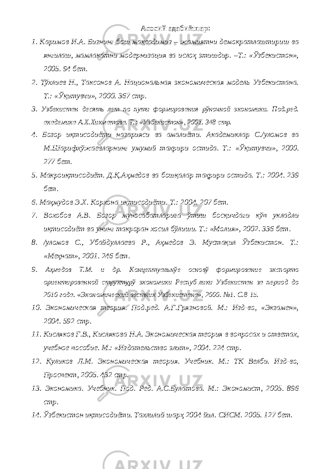 Асосий адабиётлар: 1. Каримов И.А. Бизнинг бош мақсадимиз – жамиятни демократлаштириш ва янгилаш, мамлакатни модернизация ва ислоҳ этишдир. –Т.: «Ўзбекистон», 2005. 94 бет. 2. Тўхлиев Н., Таксонов А. Национальная экономическая модель Узбекистана. Т.: «Ўқитувчи», 2000. 367 стр. 3. Узбекистан десять лет по пути формирования рўночной экономики. Под.ред. академика А.Х.Хикматова. Т.: «Узбекистон», 2001. 348 стр. 4. Бозор иқтисодиёти назарияси ва амалиёти. Академиклар С./уломов ва М.Шарифхўжаевларнинг умумий тахрири остида. Т.: «Ўқитувчи», 2000. 277 бет. 5. Макроиқтисодиёт. Д.Қ.Аҳмедов ва бошқалар таҳрири остида. Т.: 2004. 239 бет. 6. Маҳмудов Э.Х. Корхона иқтисодиёти. Т.: 2004. 207 бет. 7. Вохобов А.В. Бозор муносабатларига ўтиш босқичдаги кўп укладли иқтисодиёт ва унинг такроран хосил бўлиши. Т.: «Молия», 2002. 336 бет. 8. /уломов С., Убайдуллаева Р., Аҳмедов Э. Мустақил Ўзбекистон. Т.: «Меҳнат», 2001. 246 бет. 9. Аҳмедов Т.М. и др. Концептуальнўе основў формирование экспорто ориентированной структурў экономики Респуб-лики Узбекистан за период до 2010 года. «Экономический вестник Узбекистана», 2000. №1. С.8-15. 10. Экономическая теория. Под.ред. А.Г.Грязновой. М.: Изд-во, «Экзамен», 2004. 592 стр. 11. Кисляков Г.В., Кислякова Н.А. Экономическая теория в вопросах и ответах, учебное пособие. М.: «Издательство элит», 2004. 224 стр. 12. Куликов Л.М. Экономическая теория. Учебник. М.: ТК Велби. Изд-во, Проспект, 2005. 432 стр. 13. Экономика. Учебник. Под. Ред. А.С.Булатова. М.: Экономист, 2005. 896 стр. 14. Ўзбекистон иқтисодиёти. Тахлилий шарҳ 2004 йил. СИСМ. 2005. 127 бет. 