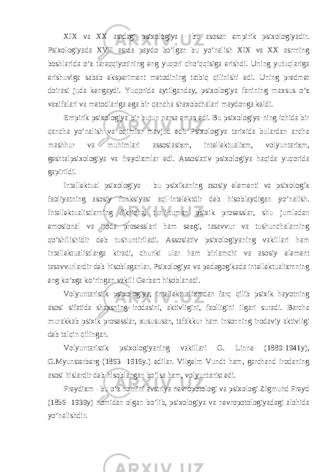 XIX va XX asrdagi psixologiya - bu asosan empirik psixologiyadir. Psixologiyada XVII asrda paydo bo’lgan bu yo’nalish XIX va XX asrrning boshlarida o’z taraqqiyotining eng yuqori cho’qqisiga erishdi. Uning yutuqlariga erishuviga sabab eksperiment metodining tatbiq qilinishi edi. Uning predmet doirasi juda kengaydi. Yuqorida aytilganday, psixologiya fanining maxsus o’z vazifalari va metodlariga ega bir qancha shaxobchalari maydonga keldi. Empirik psixologiya bir butun narsa emas edi. Bu psixologiya-ning ichida bir qancha yo’nalish va oqimlar mavjud edi. Psixologiya tarixida bulardan ancha mashhur va muhimlari assosiasizm, intellektualizm, volyuntarizm, geshtalpsixologiya va freydizmlar edi. Assosiativ psixologiya haqida yuqorida gapirildi. Intellektual psixologiya - bu psixikaning asosiy elementi va psixologik faoliyatning asosiy funksiyasi aql-intelektdir deb hisoblaydigan yo’nalish. Intellektualistlarning fikricha, turli-tuman psixik prosesslar, shu jumladan emosional va iroda prosesslari ham sezgi, tasavvur va tushunchalarning qo’shilishidir deb tushuntiriladi. Assosiativ psixologiyaning vakillari ham intellektualistlarga kiradi, chunki ular ham birlamchi va asosiy element tasavvurlardir deb hisoblaganlar. Psixologiya va pedagogikada intellektualizmning eng ko’zga ko’ringan vakili Gerbart hisoblanadi. Volyuntaristik psixologiya, intellektualizmdan farq qilib psixik hayotning asosi sifatida shaxsning irodasini, aktivligini, faolligini ilgari suradi. Barcha murakkab psixik prosesslar, xusususan, tafakkur ham insonning irodaviy aktivligi deb talqin qilingan. Volyuntaristik psixologiyaning vakillari G. Linne (1889-1941y), G.Myunsterberg (1863 -1916y.) edilar. Vilgelm Vundt ham, garchand irodaning asosi hislardir deb hisoblangan bo’lsa ham, volyuntarist edi. Freydizm - bu o’z nomini avstriya nevropotologi va psixologi Zigmund Freyd (1856- 1939y) nomidan olgan bo’lib, psixologiya va nevropotologiyadagi alohida yo’nalishdir. 